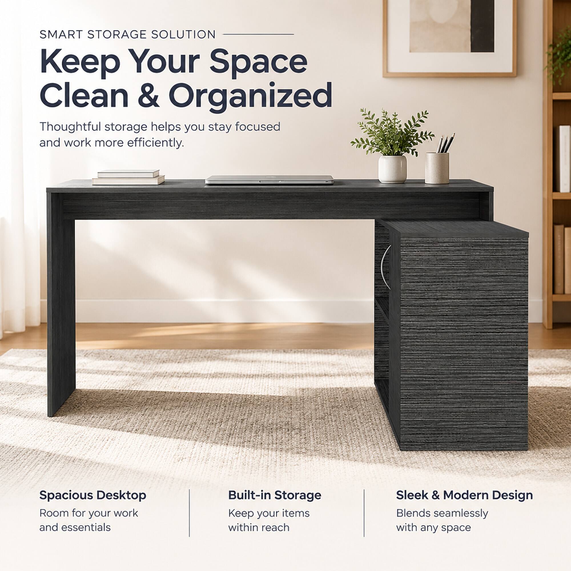 SMART STORAGE SOLUTION  
Keep Your Space Clean & Organized  
Thoughtful storage helps you stay focused and work more efficiently.

Spacious Desktop  
Room for your work and essentials

Built-in Storage  
Keep your items within reach

Sleek & Modern Design  
Blends seamlessly with any space