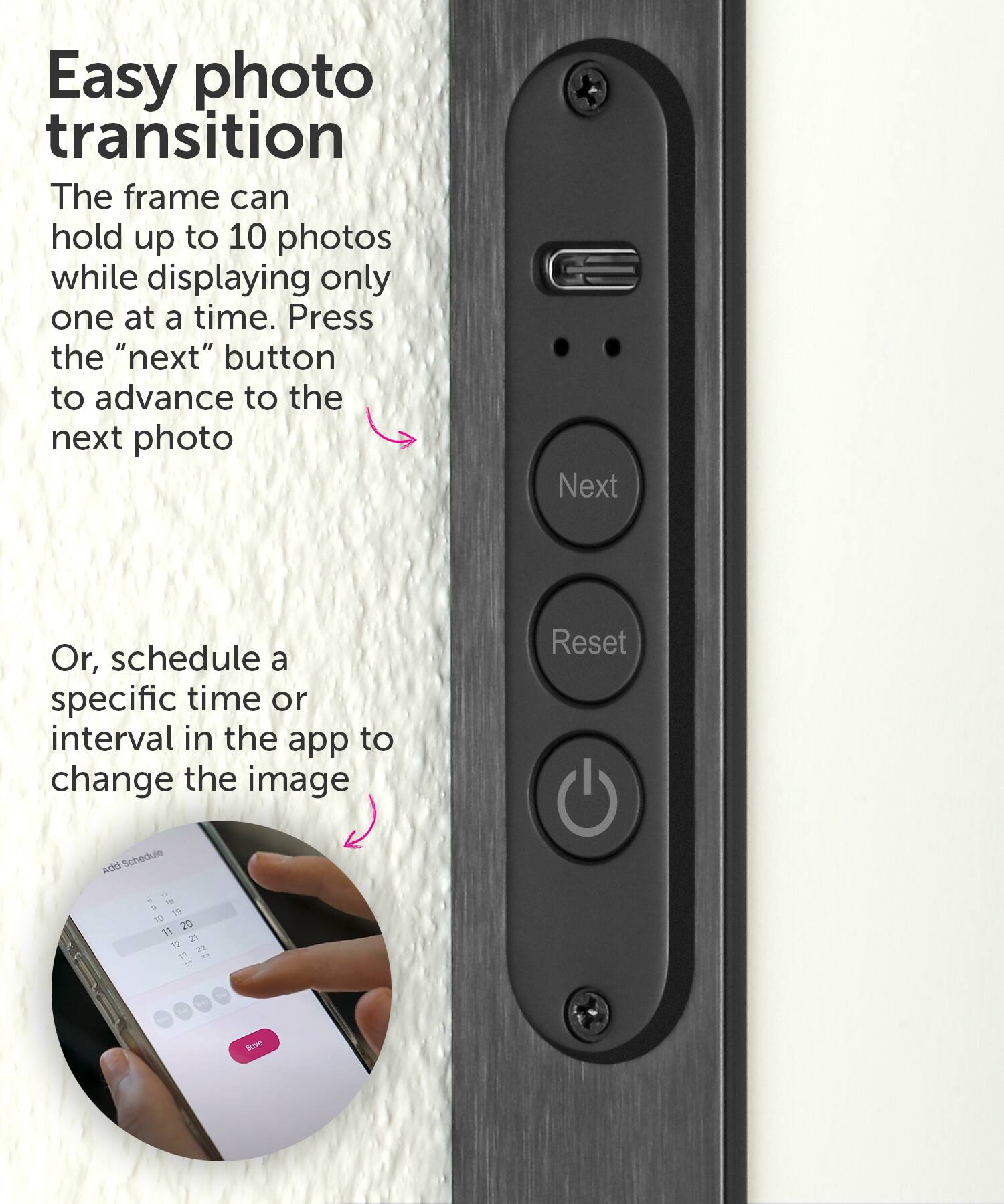 Easy photo transition: The frame can hold up to 10 photos while displaying only one at a time. Press the "next" button to advance to the next photo. Alternatively, schedule a specific time or interval in the app to change the image. Reset.