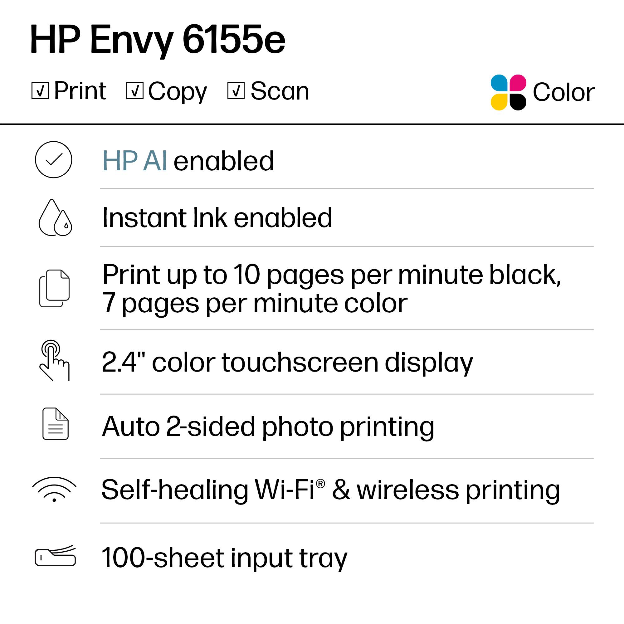 HP Envy 6155e

- Print
- Copy
- Scan

Color

- HP AI enabled
- Instant Ink enabled
- Print up to 10 pages per minute black, 7 pages per minute color
- 2.4" color touchscreen display
- Auto 2-sided photo printing
- Self-healing Wi-Fi® & wireless printing
- 100-sheet input tray
