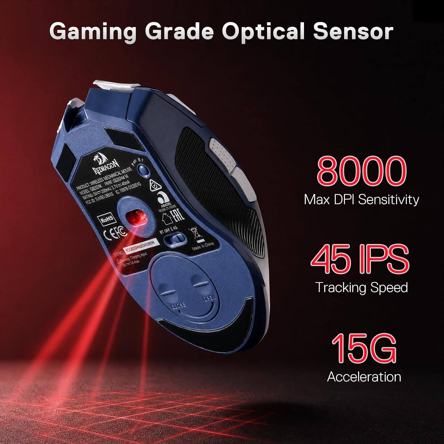 Gaming Grade Optical Sensor

REDRAGON pair MECHANICAL MOUSE WIRELESS PANE 0320244 54 40mA PRODUCT: MODEL: G82024K 5V=200mAl 3.7V C 70978-0526516 RATING: D: TAVOG-2051G FCC ANATEL 06208-21-19856 RoHS EAC OFF 2.4G EFC BT RDG82024N202400399999 Made in China SI NO OPEN CLOSE

8000 Max DPI Sensitivity
45 IPS Tracking Speed
15G Acceleration
