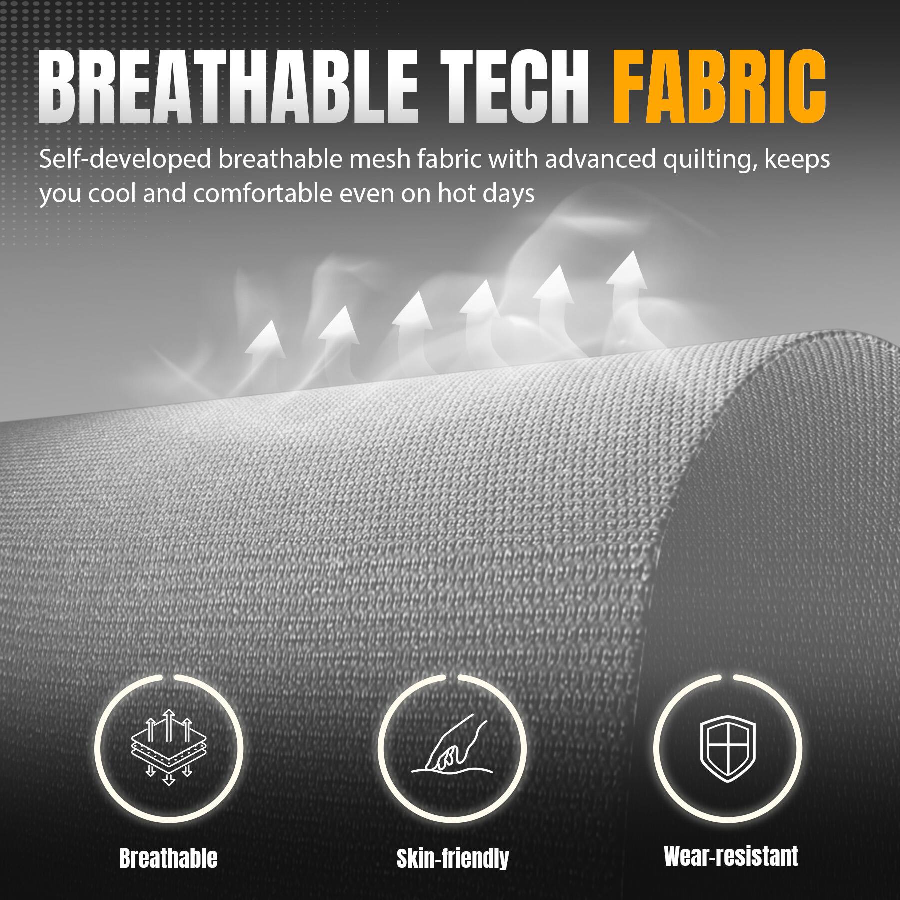 BREATHABLE TECH FABRIC

Self-developed breathable mesh fabric with advanced quilting, keeps you cool and comfortable even on hot days

Breathable
Skin-friendly
Wear-resistant