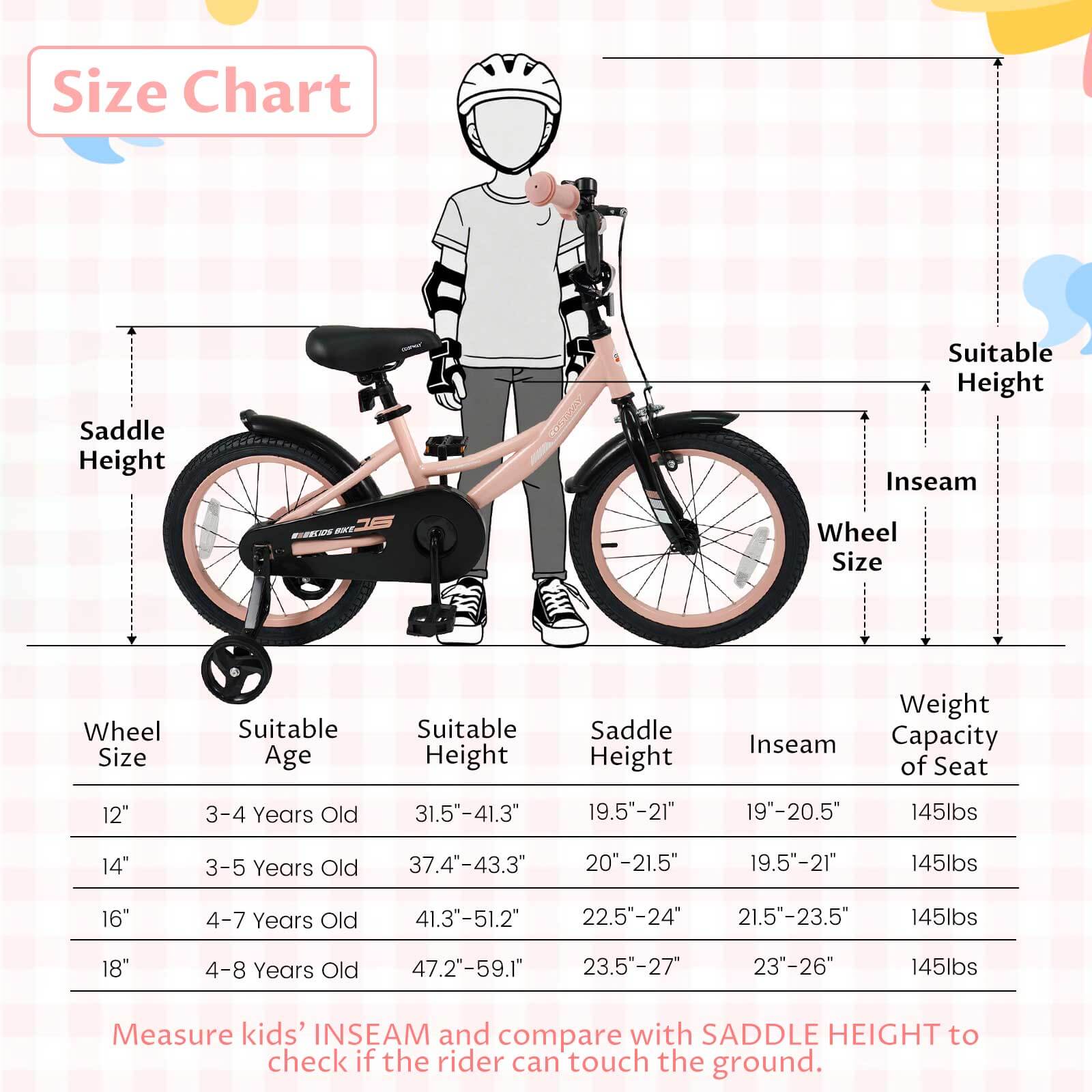 **Size Chart**

| Wheel Size | Suitable Age | Suitable Height | Saddle Height | Inseam | Weight Capacity of Seat |
|------------|-------------|----------------|--------------|--------|-----------------------|
| 12"        | 3-4 Years Old | 31.5"-41.3"     | 19.5"-21"     | 19"-20.5" | 145lbs                |
| 14"        | 3-5 Years Old | 37.4"-43.3"     | 20"-21.5"     | 19.5"-21" | 145lbs                |
| 16"        | 4-7 Years Old | 41.3"-51.2"     | 22.5"-24"     | 21.5"-23.5" | 145lbs                |
| 18"        | 4-8 Years Old | 47.2"-59.1"     | 23.5"-27"     | 23"-26"  | 