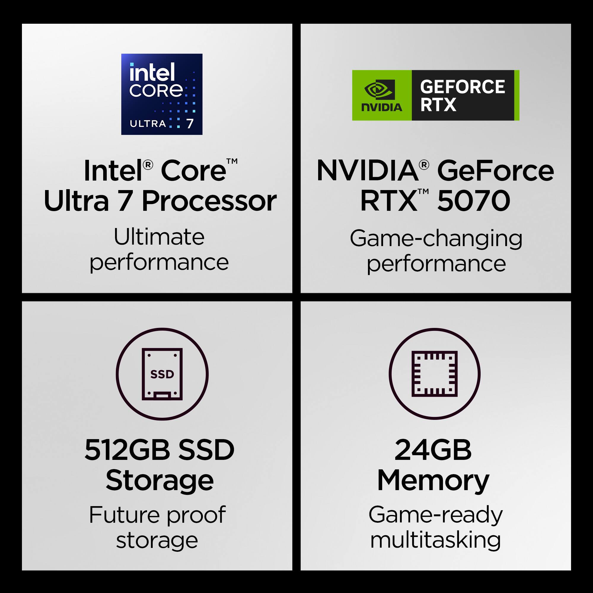 intel CORE ULTRA 7  
GEFORCE NVIDIA RTX  
Intel® Core™ Ultra 7 Processor  
NVIDIA® GeForce RTX™ 5070  
Ultimate performance  
Game-changing performance  
512GB SSD Storage  
24GB Memory  
Future proof storage  
Game-ready multitasking