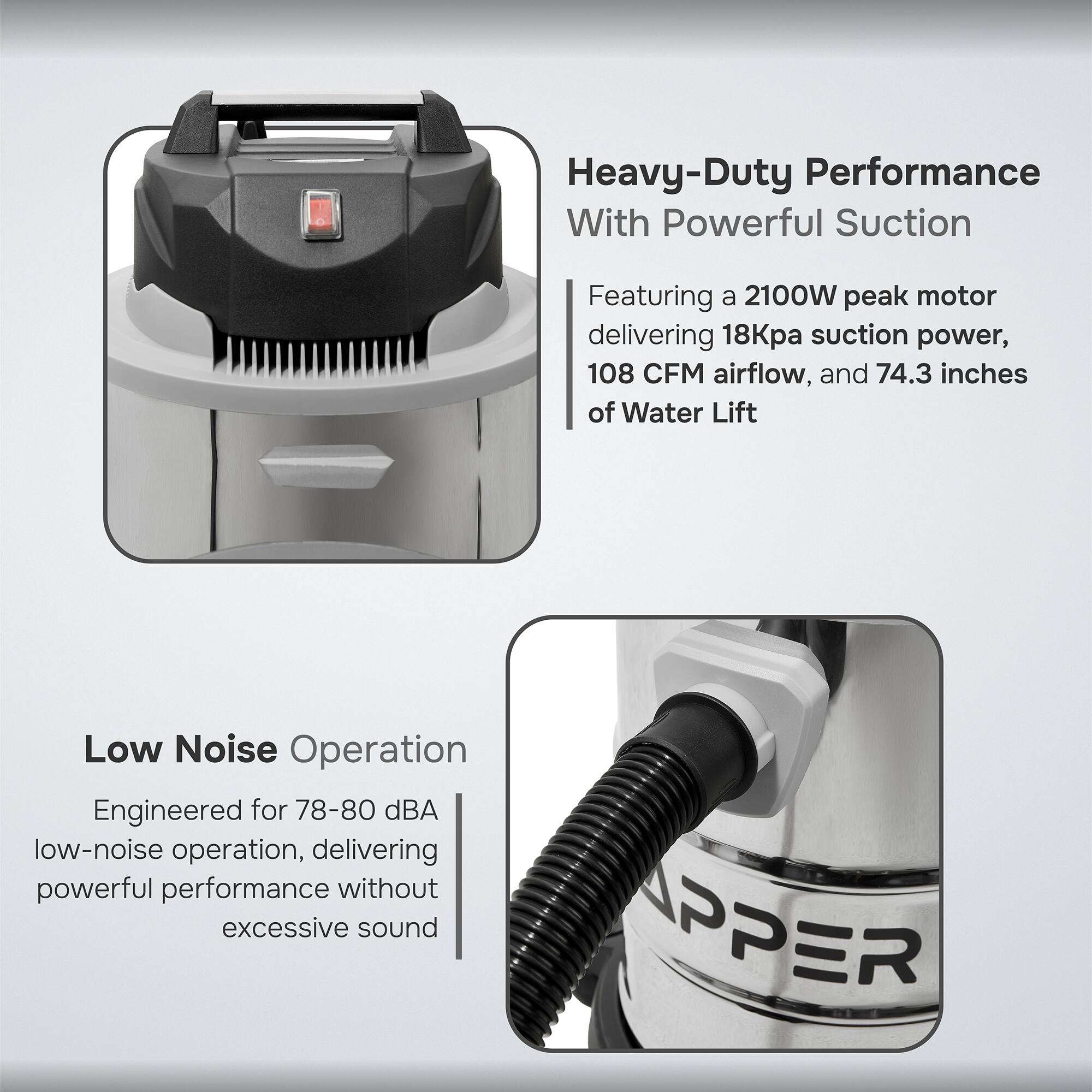 Heavy-Duty Performance With Powerful Suction

Featuring a 2100W peak motor delivering 18Kpa suction power, 108 CFM airflow, and 74.3 inches of Water Lift

Low Noise Operation

Engineered for 78-80 dBA low-noise operation, delivering powerful performance without excessive sound