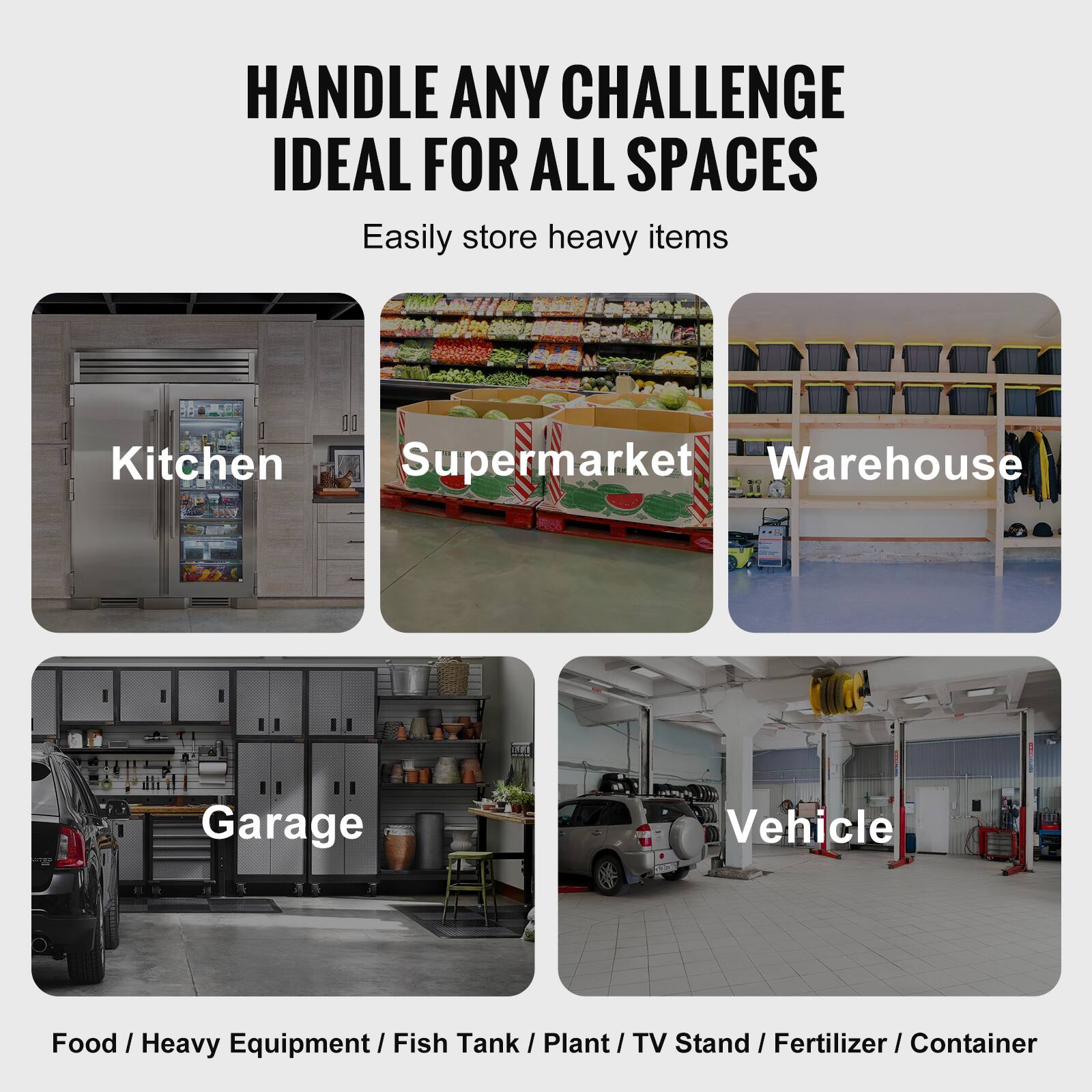 HANDLE ANY CHALLENGE  
IDEAL FOR ALL SPACES  

Easily store heavy items  

Kitchen  
Supermarket  
Warehouse  
Garage  
Vehicle  

Food / Heavy Equipment / Fish Tank / Plant / TV Stand / Fertilizer / Container