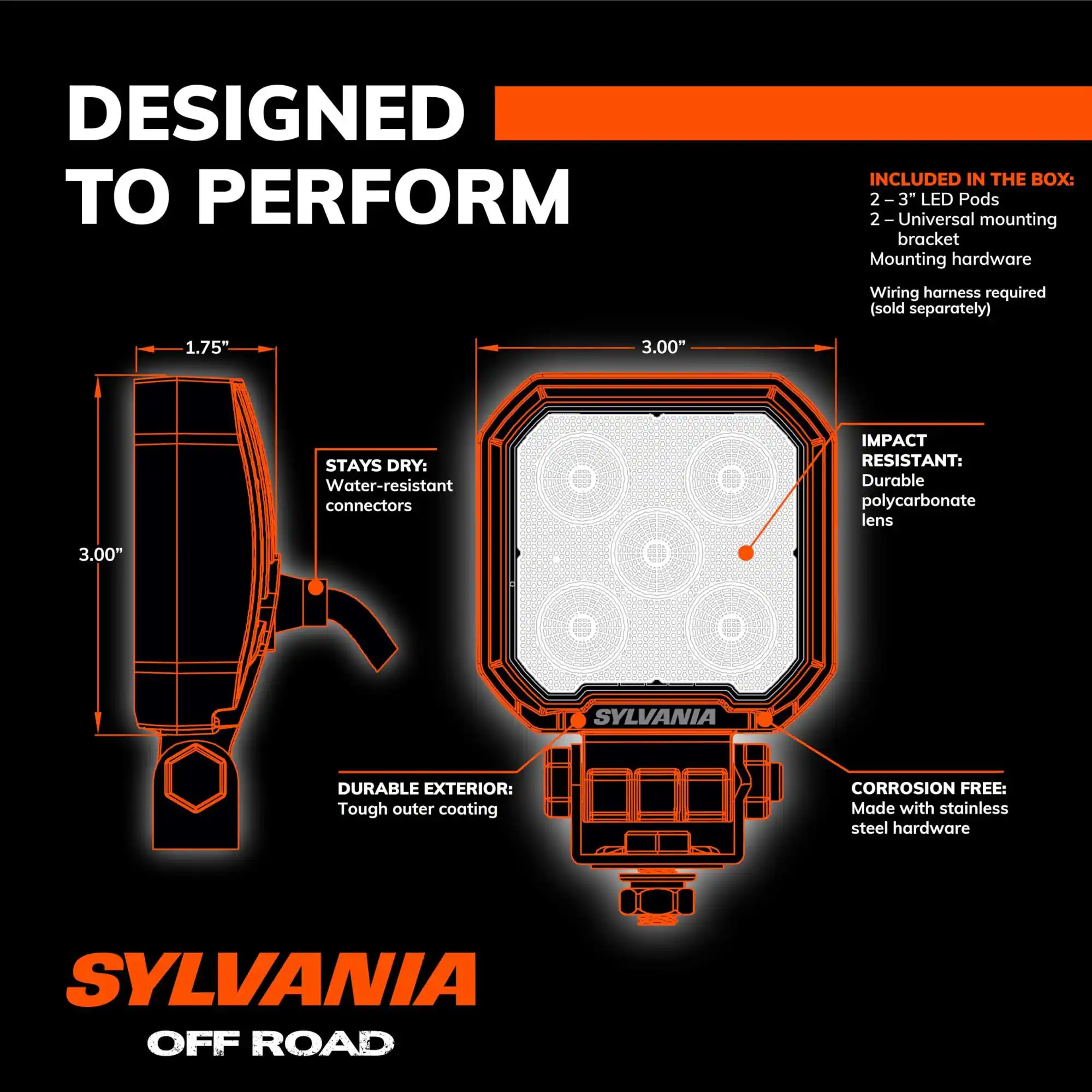 DESIGNED TO PERFORM

INCLUDED IN THE BOX:
- 2-3" LED Pods
- 2-Universal mounting bracket
- Mounting hardware
- Wiring harness required (sold separately)

STAYS DRY:
- Water-resistant connectors

IMPACT RESISTANT:
- Durable polycarbonate lens

DURABLE EXTERIOR:
- Tough outer coating

CORROSION FREE:
- Made with stainless steel hardware

SYLVANIA OFF ROAD