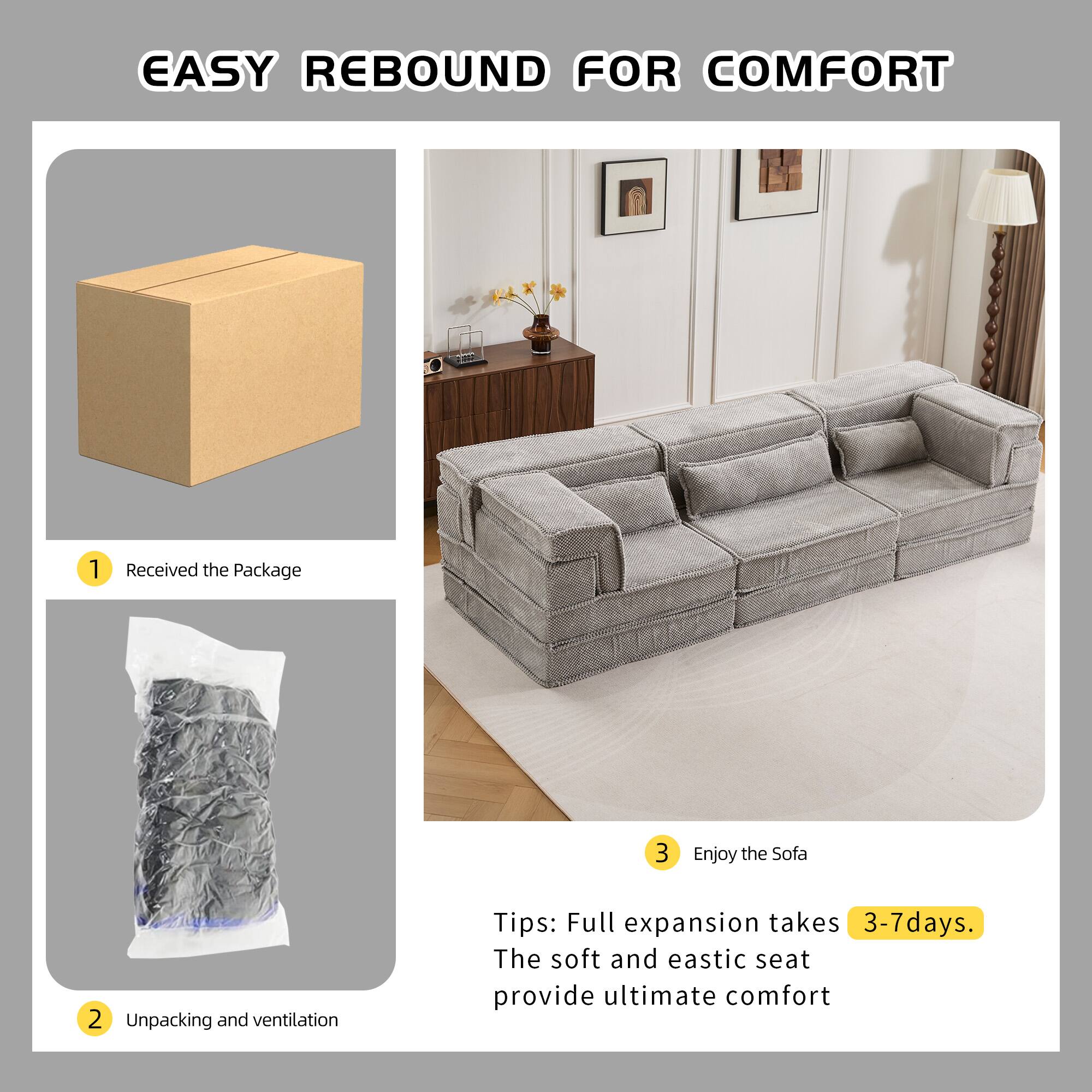 EASY REBOUND FOR COMFORT

1. Received the Package
2. Unpacking and ventilation
3. Enjoy the Sofa

Tips: Full expansion takes 3-7 days. The soft and elastic seat provide ultimate comfort