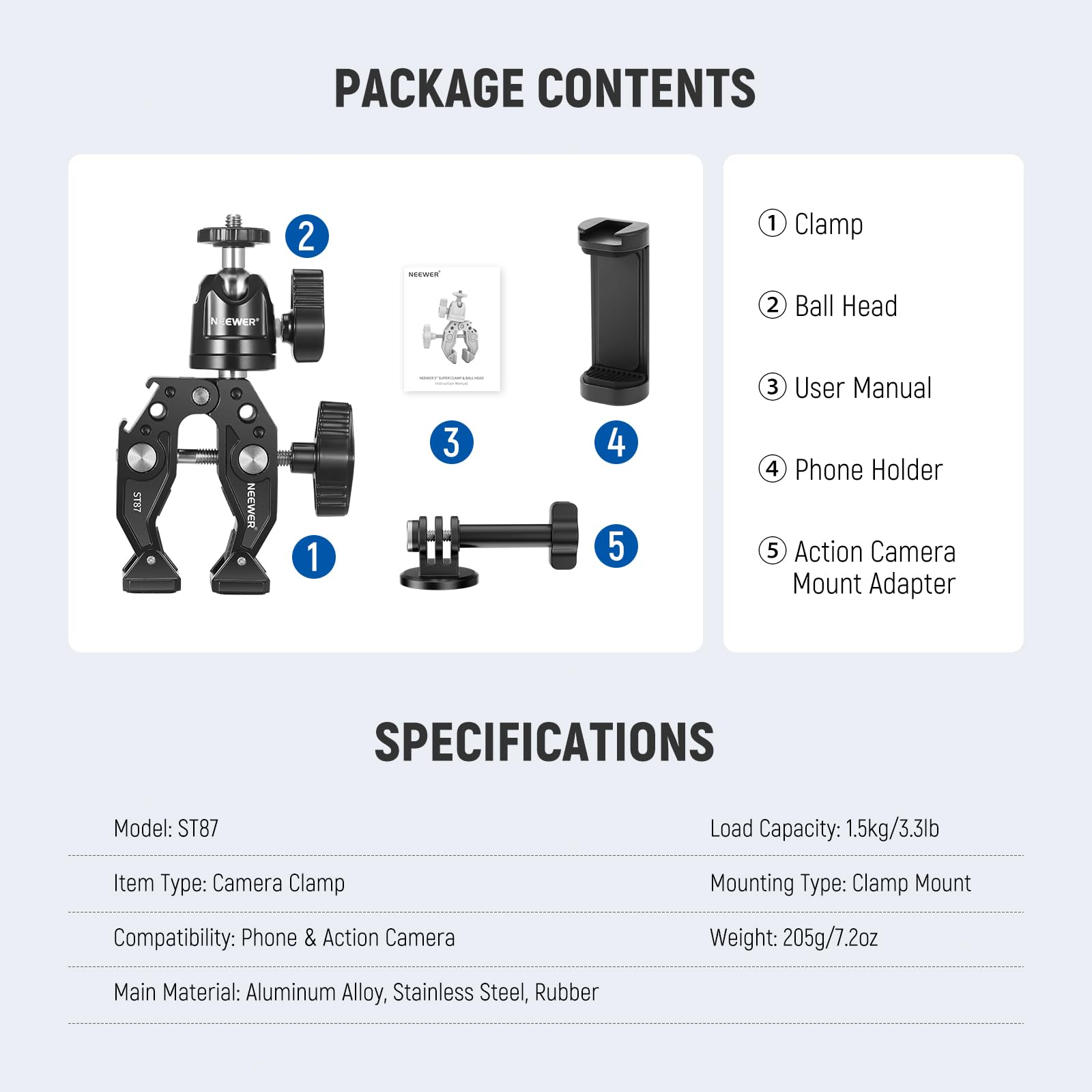 PACKAGE CONTENTS  
1. Clamp  
2. Ball Head  
3. User Manual  
4. Phone Holder  
5. Action Camera Mount Adapter  

SPECIFICATIONS  
Model: ST87  
Item Type: Camera Clamp  
Compatibility: Phone & Action Camera  
Main Material: Aluminum Alloy, Stainless Steel, Rubber  
Load Capacity: 1.5kg/3.3lb  
Mounting Type: Clamp Mount  
Weight: 205g/7.2oz