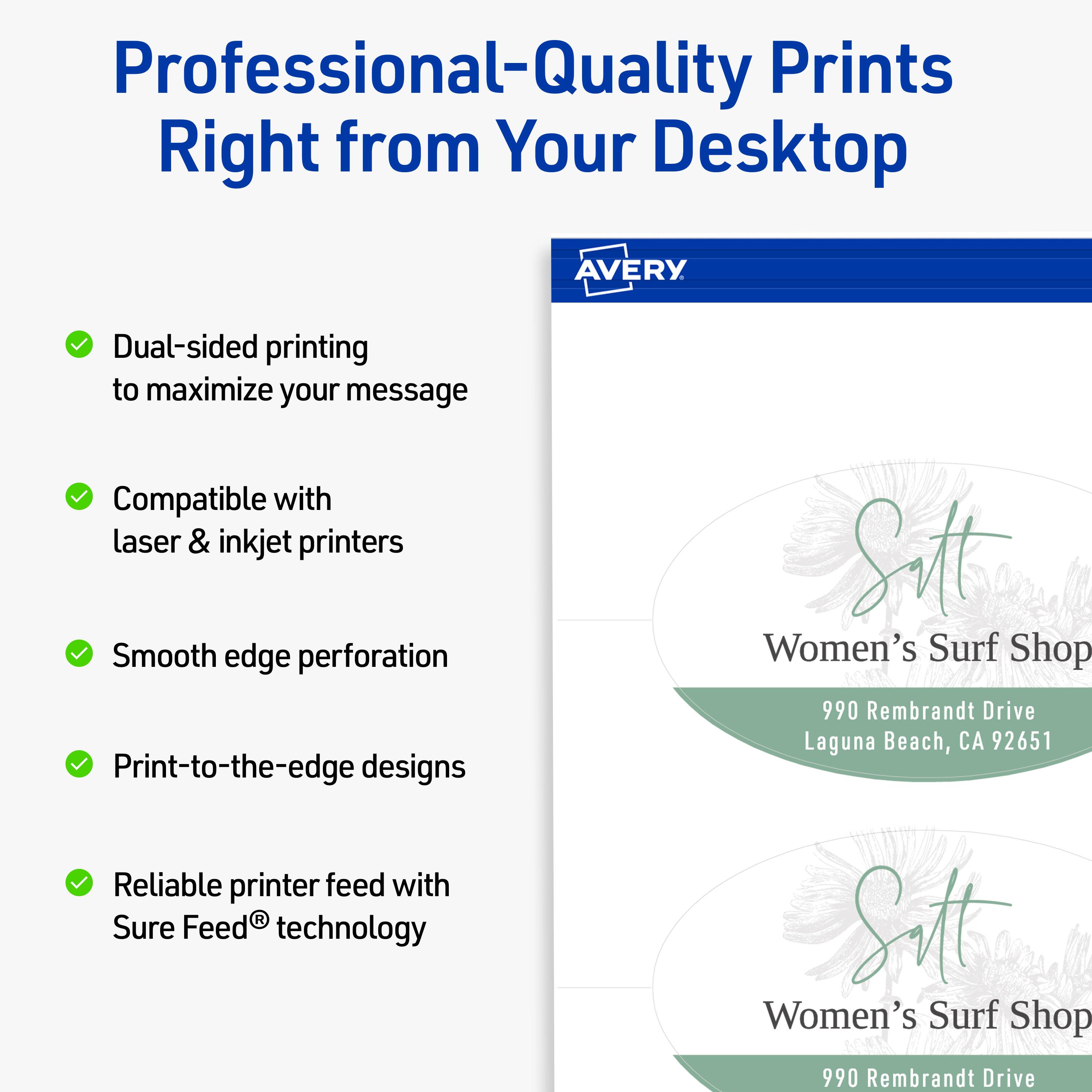 Professional-Quality Prints Right from Your Desktop  
AVERY

- Dual-sided printing to maximize your message
- Compatible with laser & inkjet printers
- Smooth edge perforation
- Print-to-the-edge designs
- Reliable printer feed with Sure Feed® technology

Sitt Women's Surf Shop  
990 Rembrandt Drive  
Laguna Beach, CA 92651