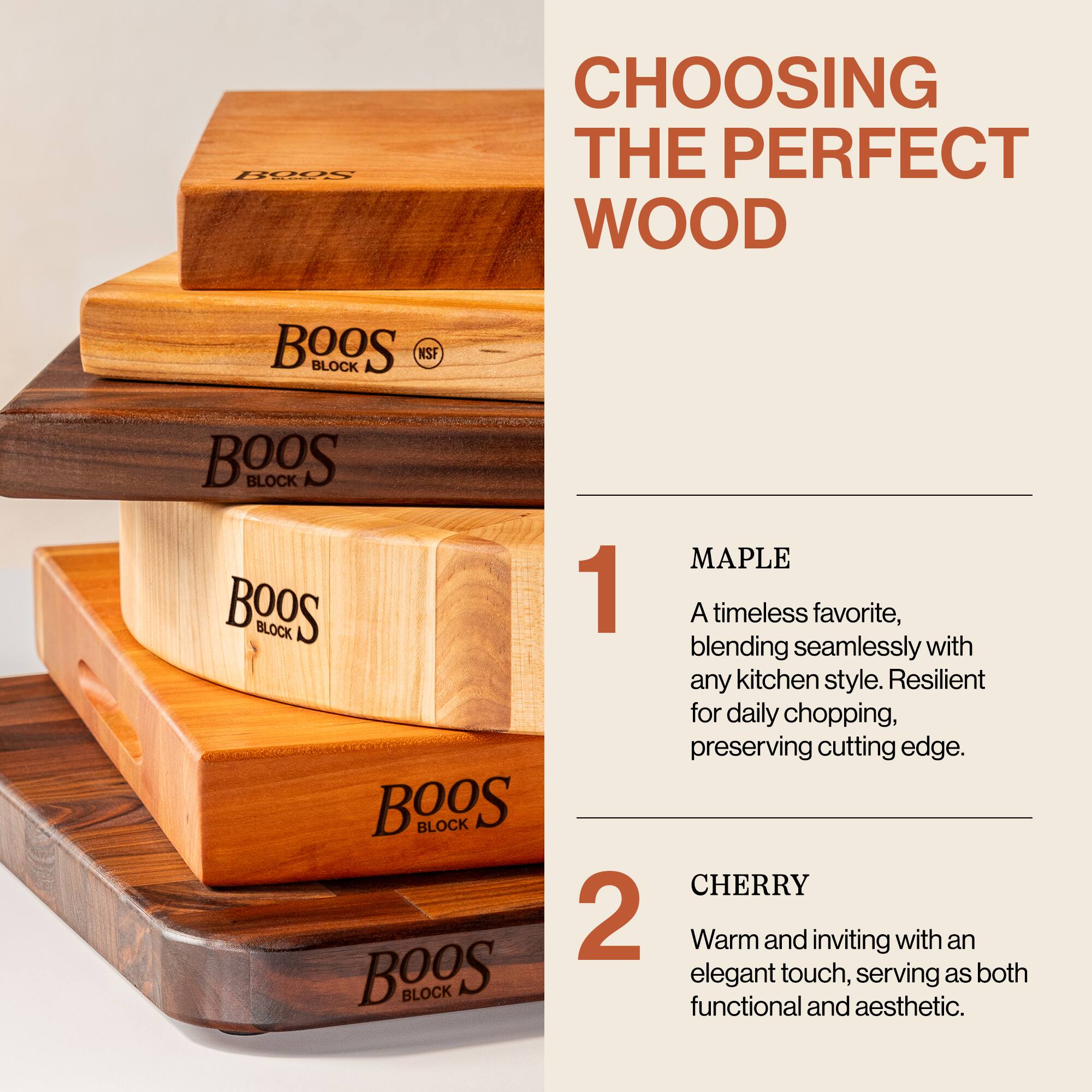 **CHOOSING THE PERFECT WOOD**

---

**1. MAPLE**

A timeless favorite, blending seamlessly with any kitchen style. Resilient for daily chopping, preserving cutting edge.

---

**2. CHERRY**

Warm and inviting with an elegant touch, serving as both functional and aesthetic.