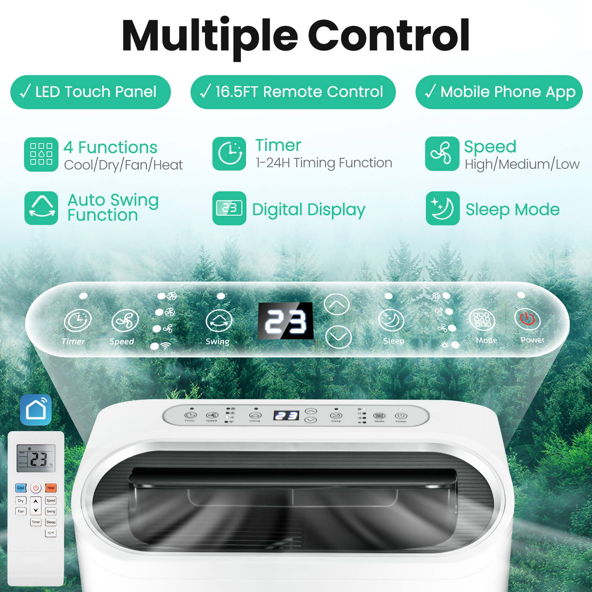 Multiple Control
LED Touch Panel
16.5FT Remote Control
Mobile Phone App
4 Functions
Cool/Dry/Fan/Heat
Timer
1-24H Timing Function
Speed
High/Medium/Low
Auto Swing Function
Digital Display
Sleep Mode
Timer
Speed
Swing
Sleep
Mode
Power
