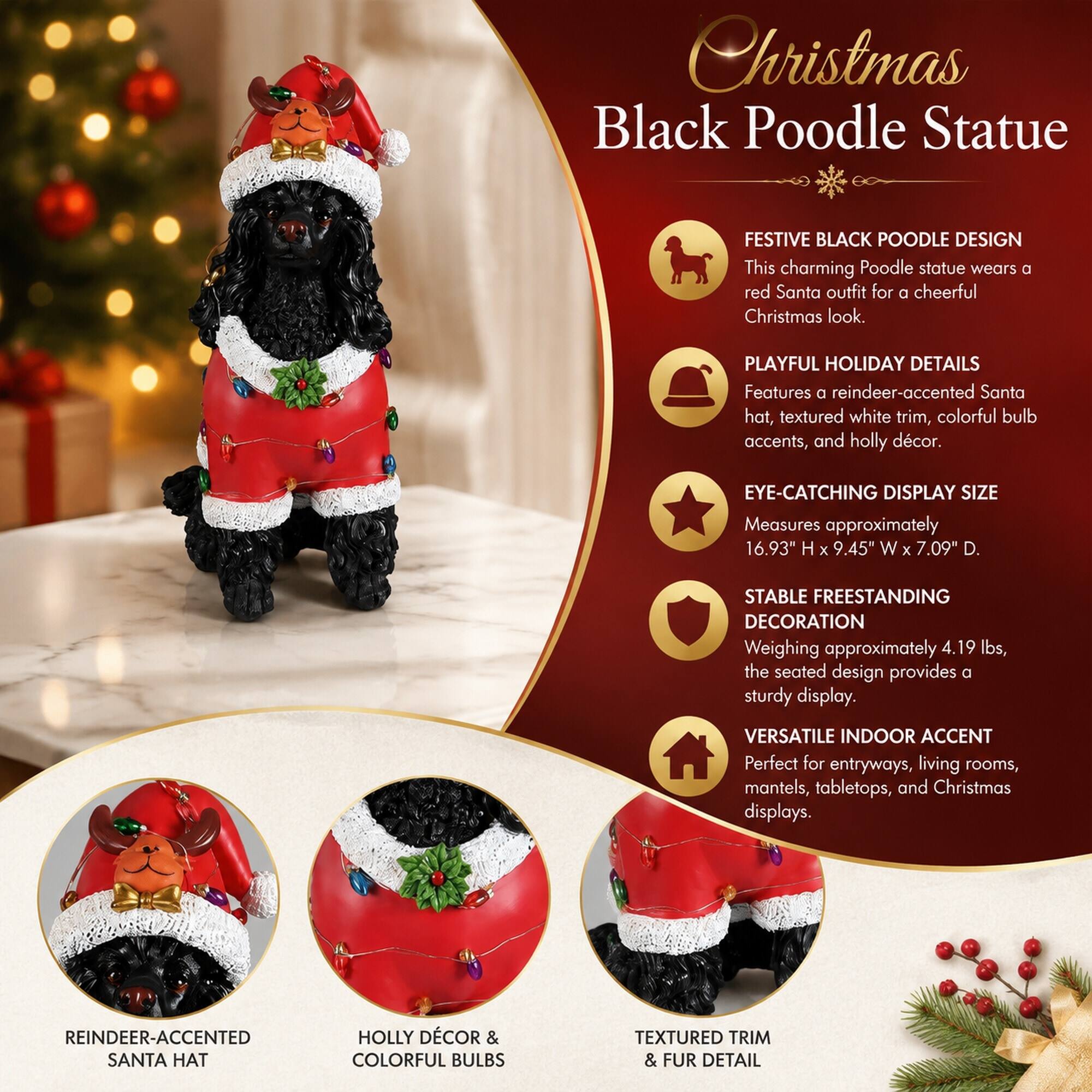 Christmas Black Poodle Statue

FESTIVE BLACK POODLE DESIGN
This charming Poodle statue wears a red Santa outfit for a cheerful Christmas look.

PLAYFUL HOLIDAY DETAILS
Features a reindeer-accented Santa hat, textured white trim, colorful bulb accents, and holly décor.

EYE-CATCHING DISPLAY SIZE
Measures approximately 16.93" H x 9.45" W x 7.09" D.

STABLE FREESTANDING DECORATION
Weighing approximately 4.19 lbs, the seated design provides a sturdy display.

VERSATILE INDOOR ACCENT
Perfect for entryways, living rooms, mantels, tabletops, and Christmas displays.

REINDEER-ACCENTED SANTA HAT
HOLLY DÉCOR & COLORFUL BULBS
TEXTURED TRIM & FUR DETAIL