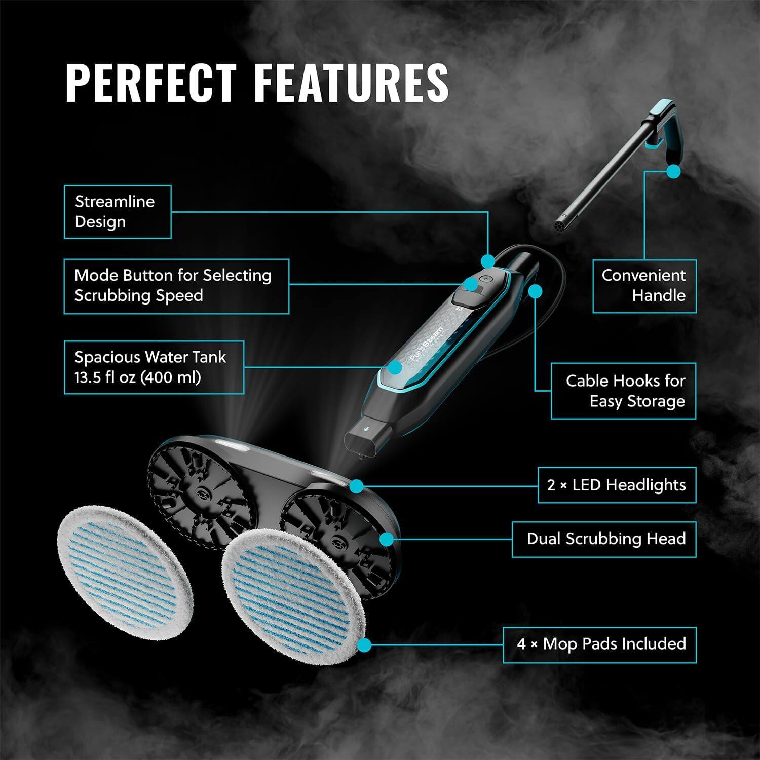 PERFECT FEATURES
Streamline Design
Mode Button for Selecting Scrubbing Speed
Spacious Water Tank 13.5 fl oz (400 ml)
Convenient Handle
Cable Hooks for Easy Storage
2 x LED Headlights
Dual Scrubbing Head
4 x Mop Pads Included