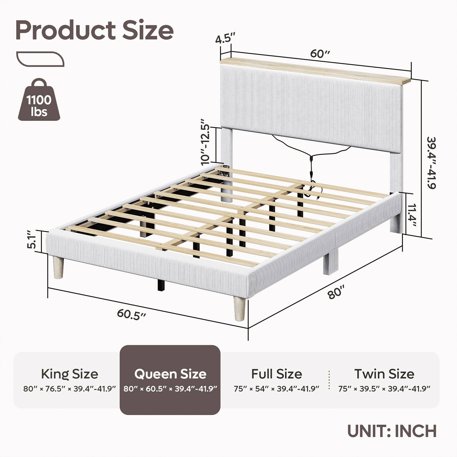Product Size

1100 lbs

5.1" 60.5"

4.5" 10"-12.5"

60" 80"

11.4"

39.4"-41.9"

King Size: 80" X 76.5" X 39.4"-41.9"

Queen Size: 80" x 60.5" x 39.4"-41.9"

Full Size: 75" X 54" X 39.4"-41.9"

Twin Size: 75" X 39.5" x 39.4"-41.9"

UNIT: INCH