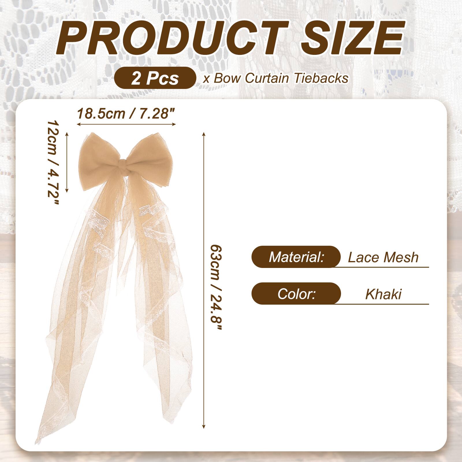 PRODUCT SIZE  
2 Pcs x Bow Curtain Tiebacks  
18.5cm / 7.28"  
12cm / 4.72"  
63cm / 24.8"  
Material: Lace Mesh  
Color: Khaki