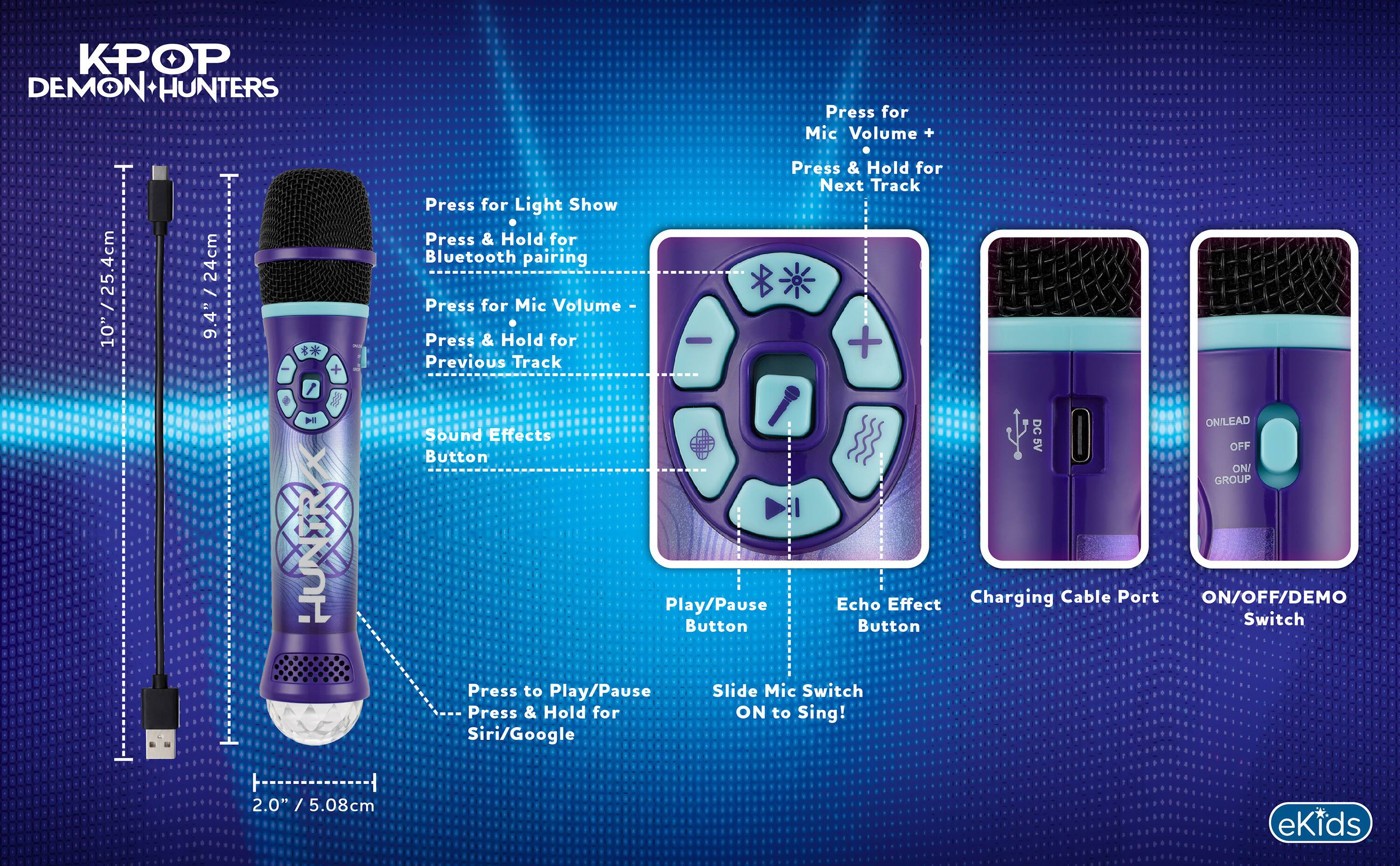 KPOP DEMON HUNTERS

Press for Mic Volume +
Press & Hold for Next Track

Press for Light Show
Press & Hold for Bluetooth pairing

Press for Mic Volume -
Press & Hold for Previous Track

Sound Effects Button

Play/Pause Button
Press to Play/Pause
Press & Hold for Siri/Google

Echo Effect Button

Charging Cable Port

ON/OFF/DEMO Switch

Slide Mic Switch ON to Sing!

2.0" / 5.08cm

10" / 25.4cm

24cm / 9.4"

eKids