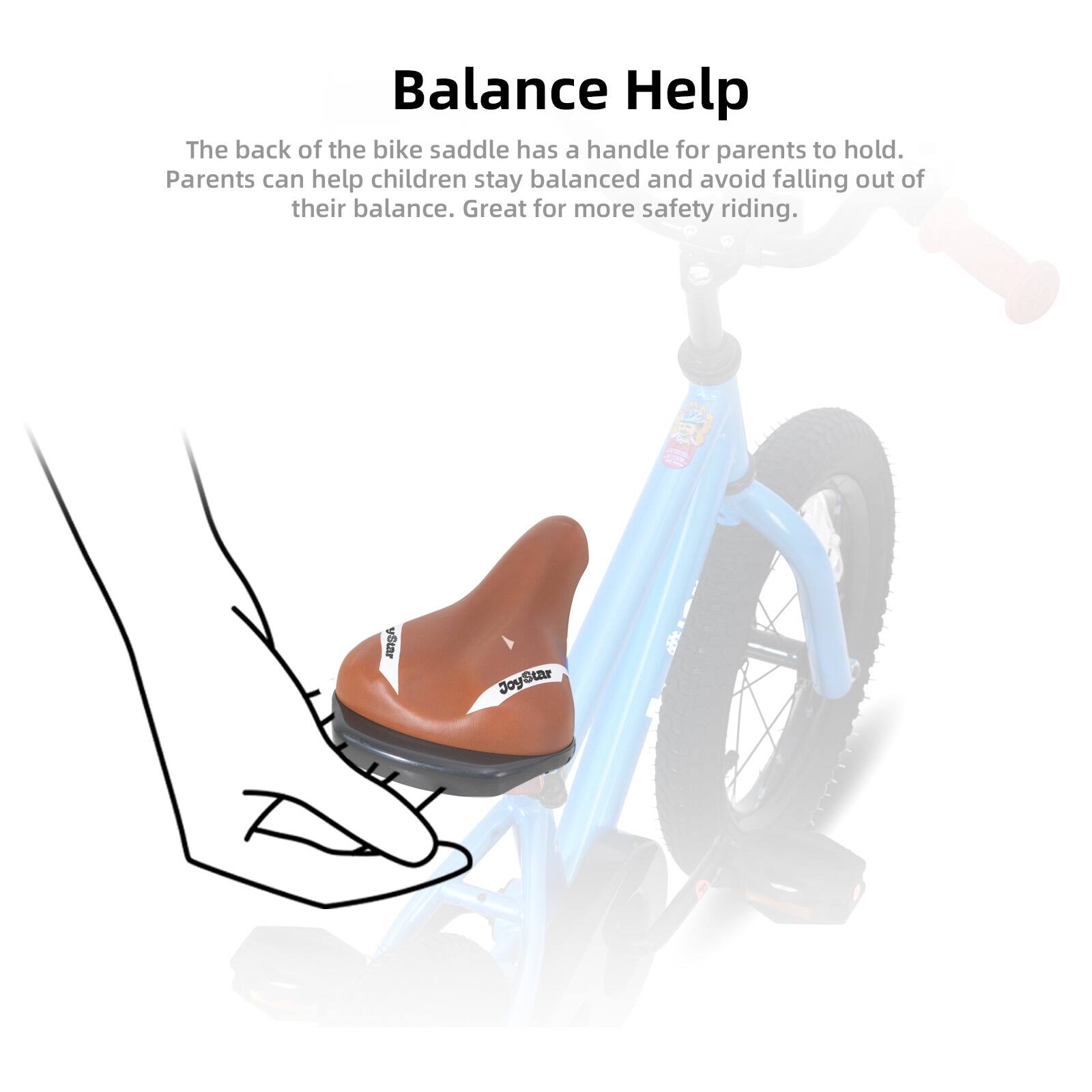 Balance Help

The back of the bike saddle has a handle for parents to hold. Parents can help children stay balanced and avoid falling out of their balance. Great for more safety riding.