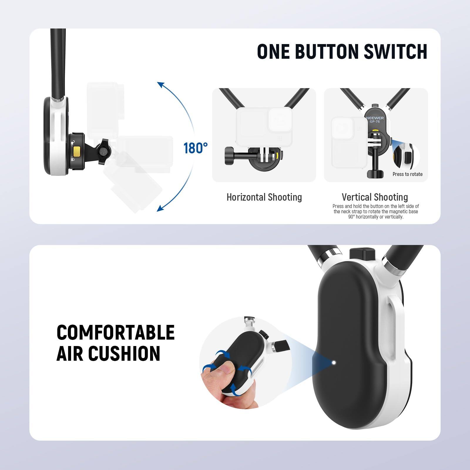ONE BUTTON SWITCH

180°

Horizontal Shooting

Vertical Shooting

Press to rotate

Press and hold the button on the left side of the neck strap to rotate the magnetic base 90° horizontally or vertically.

COMFORTABLE AIR CUSHION