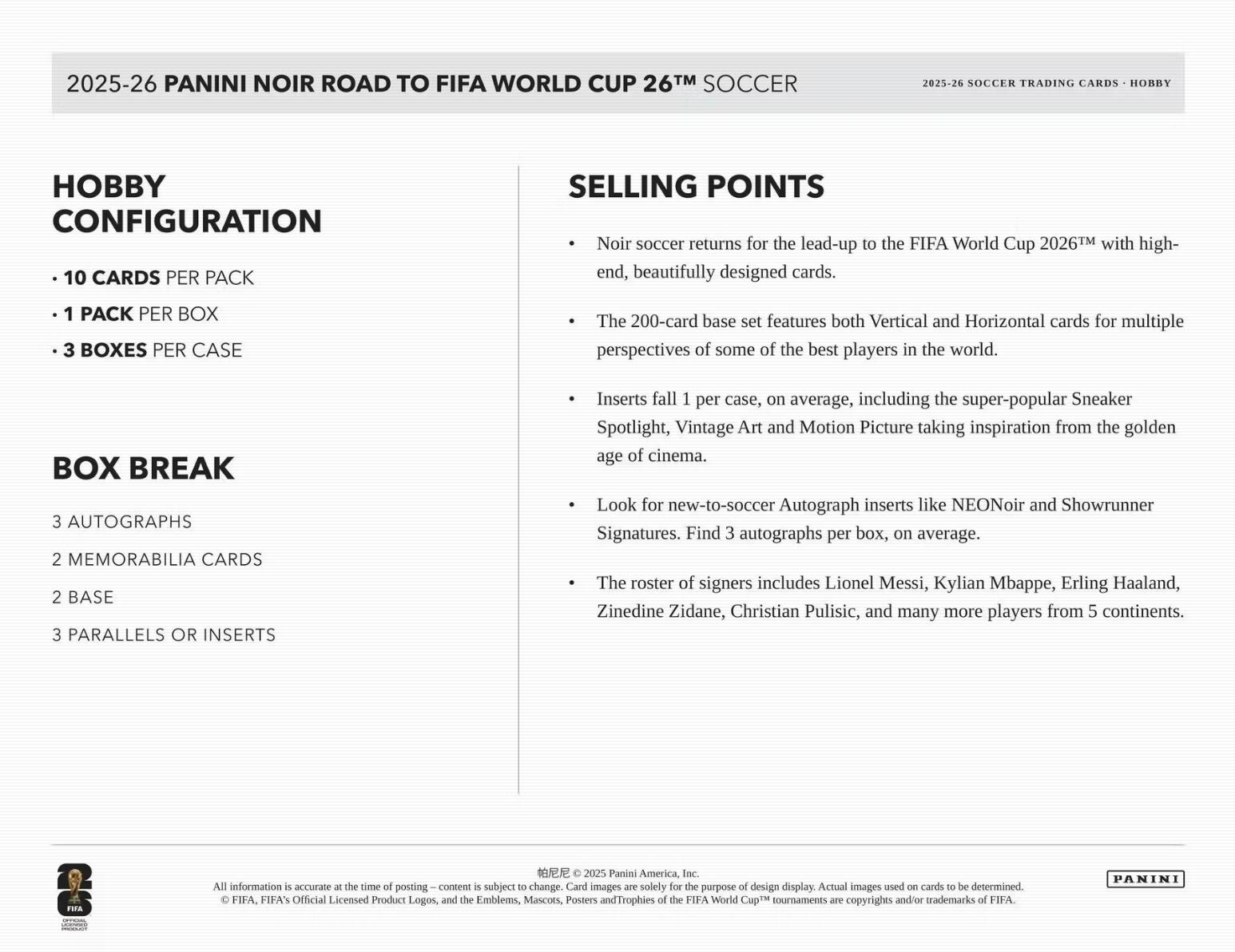 2025-26 PANINI NOIR ROAD TO FIFA WORLD CUP 26™ SOCCER

2025-26 SOCCER TRADING CARDS - HOBBY

Hobby Configuration
- 10 CARDS PER PACK
- 1 PACK PER BOX
- 3 BOXES PER CASE

Box Break
- 3 AUTOGRAPHS
- 2 MEMORABILIA CARDS
- 2 BASE
- 3 PARALLELS OR INSERTS

Selling Points
- Noir soccer returns for the lead-up to the FIFA World Cup 2026™ with high-end, beautifully designed cards.
- The 200-card base set features both Vertical and Horizontal cards for multiple perspectives of some of the best players in the world.
- Inserts fall 1 per case, on average, including the super-popular Sneaker Spotlight, Vintage Art and Motion Picture taking inspiration from the golden age of cinema.
- Look for new-to-soccer Autograph inserts like NEONoir and Showrunner Signatures. Find 3 autographs per box, on average.
- The roster of signers includes Lionel Messi, Kylian Mbappe, Erling Haaland, Zinedine