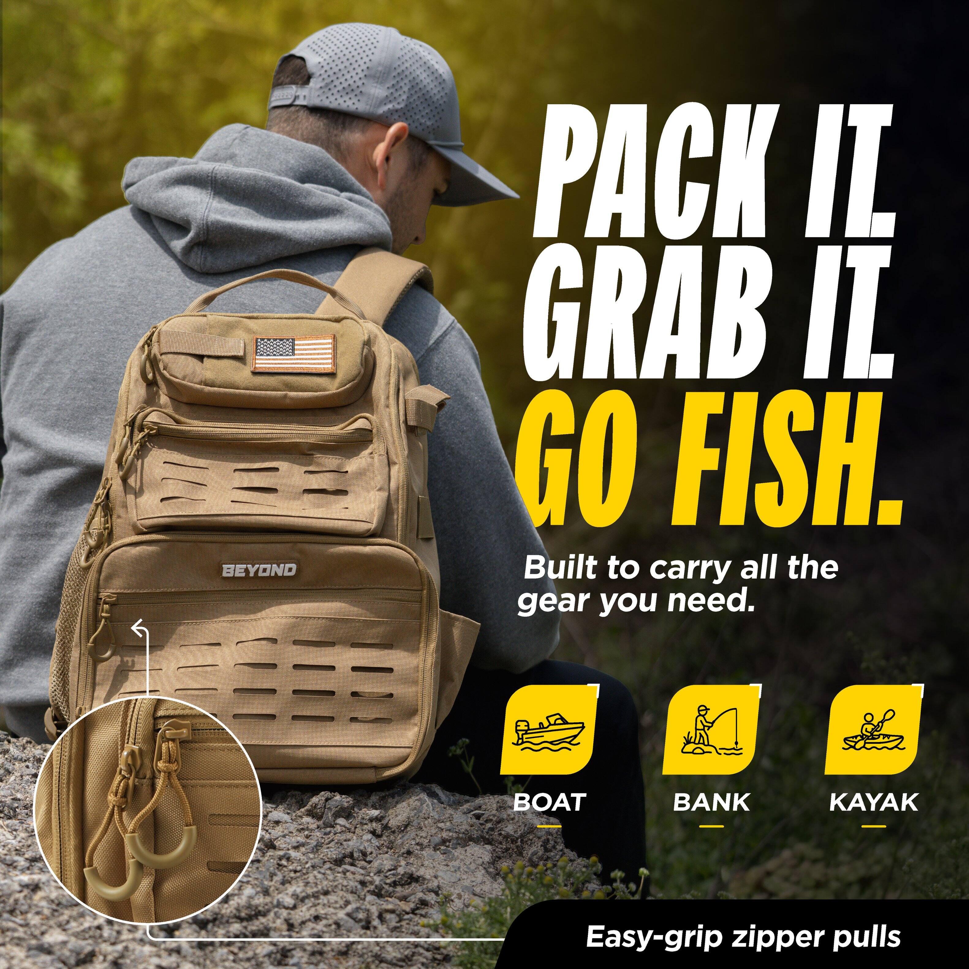 BEYOND

PACK IT. GRAB IT. GO FISH.

Built to carry all the gear you need.

BOAT
BANK
KAYAK

Easy-grip zipper pulls