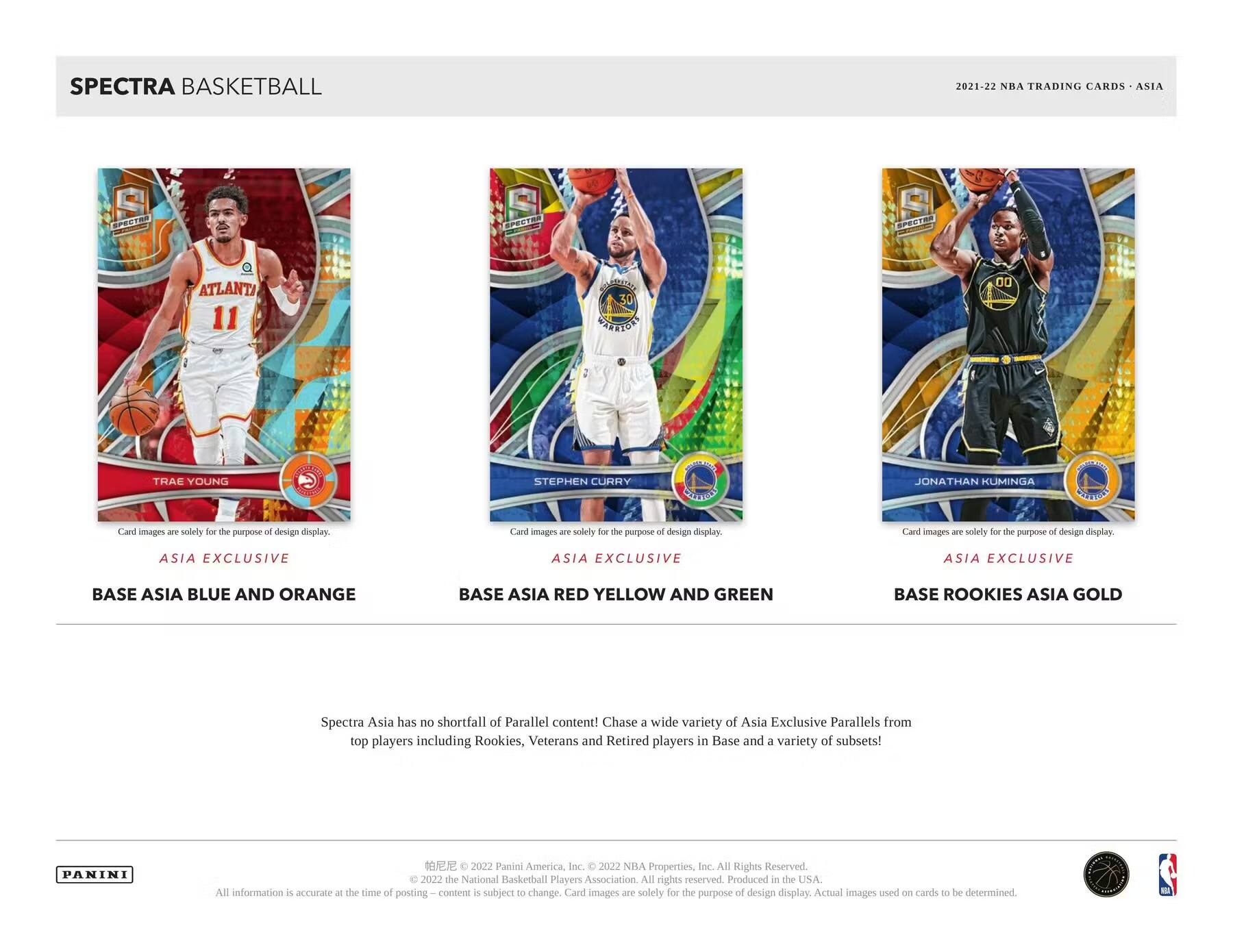 SPECTRA BASKETBALL

2021-22 NBA TRADING CARDS - ASIA

**ATLANTA**
11  
TRAE YOUNG  
ASIA EXCLUSIVE  
BASE ASIA BLUE AND ORANGE

**STEPHEN CURRY**  
ASIA EXCLUSIVE  
BASE ASIA RED YELLOW AND GREEN

**JONATHAN KUMINGA**  
ASIA EXCLUSIVE  
BASE ROOKIES ASIA GOLD

Spectra Asia has no shortfall of Parallel content! Chase a wide variety of Asia Exclusive Parallels from top players including Rookies, Veterans and Retired players in Base and a variety of subsets!

Card images are solely for the purpose of design display.

PANINI  
© 2022 Panini America, Inc. © 2022 NBA Properties, Inc. All Rights Reserved. © 2022 the National Basketball Players Association. All rights reserved. Produced in the USA. All information is accurate at the time of posting. Content is subject to change. Card images are solely for the purpose of design display. Actual images used on cards to be determined.