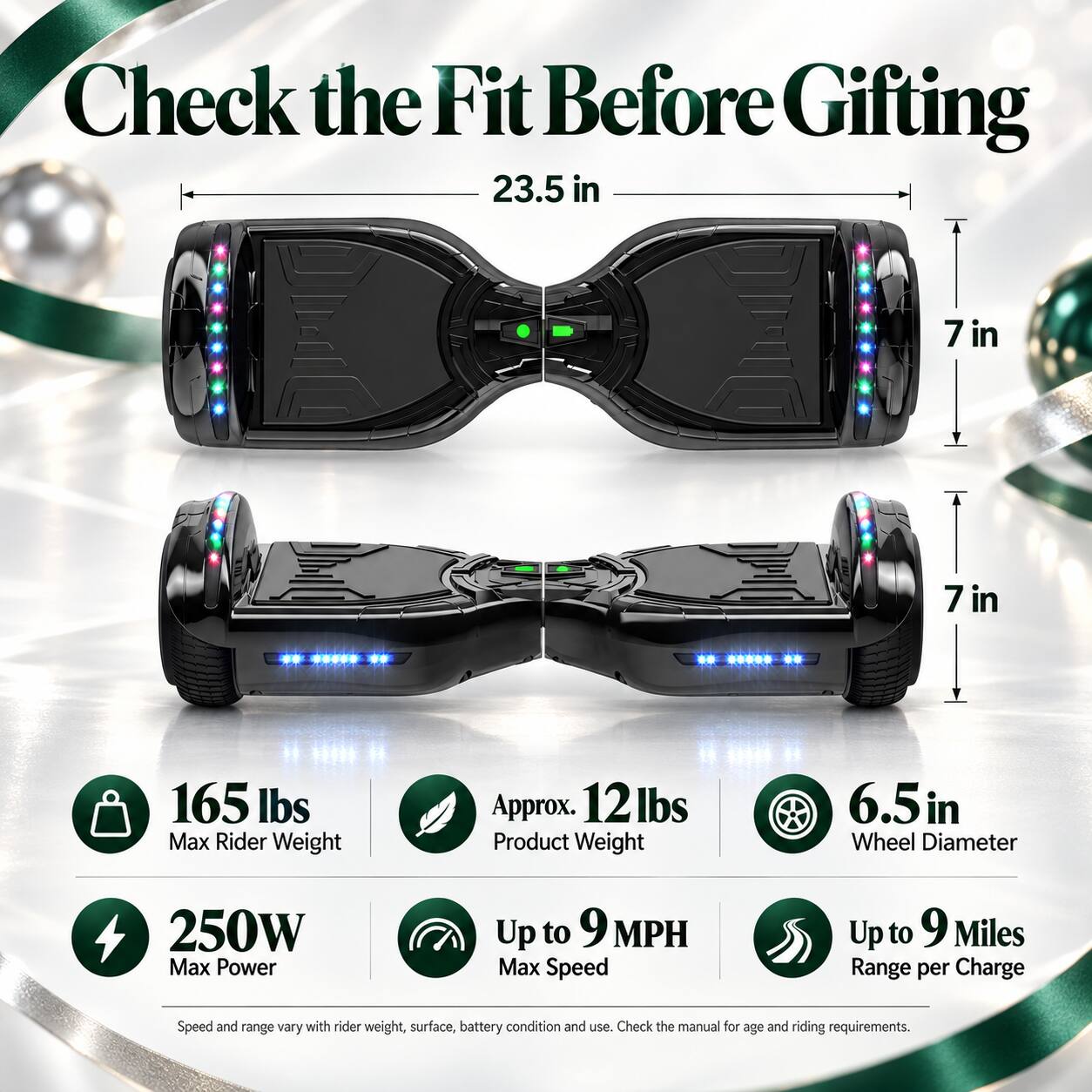 Check the Fit Before Gifting

23.5 in  
7 in  
7 in  

165 lbs Max Rider Weight  
Approx. 12 lbs Product Weight  
6.5 in Wheel Diameter  
250W Max Power  
Up to 9 MPH Max Speed  
Up to 9 Miles Range per Charge  

Speed and range vary with rider weight, surface, battery condition and use. Check the manual for age and riding requirements.