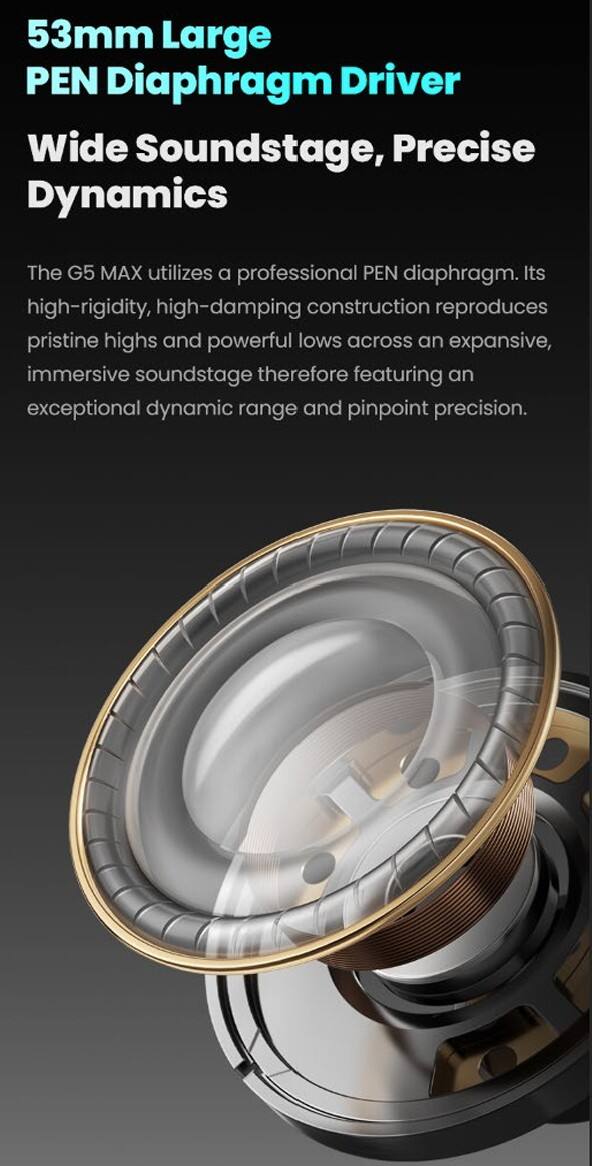 53mm Large PEN Diaphragm Driver  
Wide Soundstage, Precise Dynamics  

The G5 MAX utilizes a professional PEN diaphragm. Its high-rigidity, high-damping construction reproduces pristine highs and powerful lows across an expansive, immersive soundstage, therefore featuring an exceptional dynamic range and pinpoint precision.