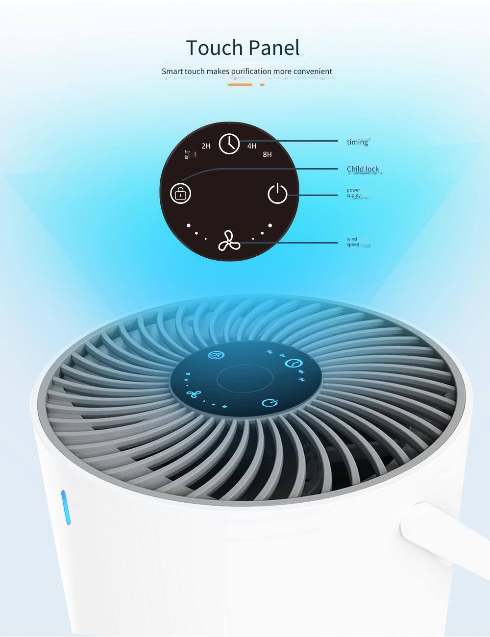 Touch Panel  
Smart touch makes purification more convenient  

- 2H  
- 4H  
- 8H  
- timing  
- Child lock  
- power supply  
- wind speed