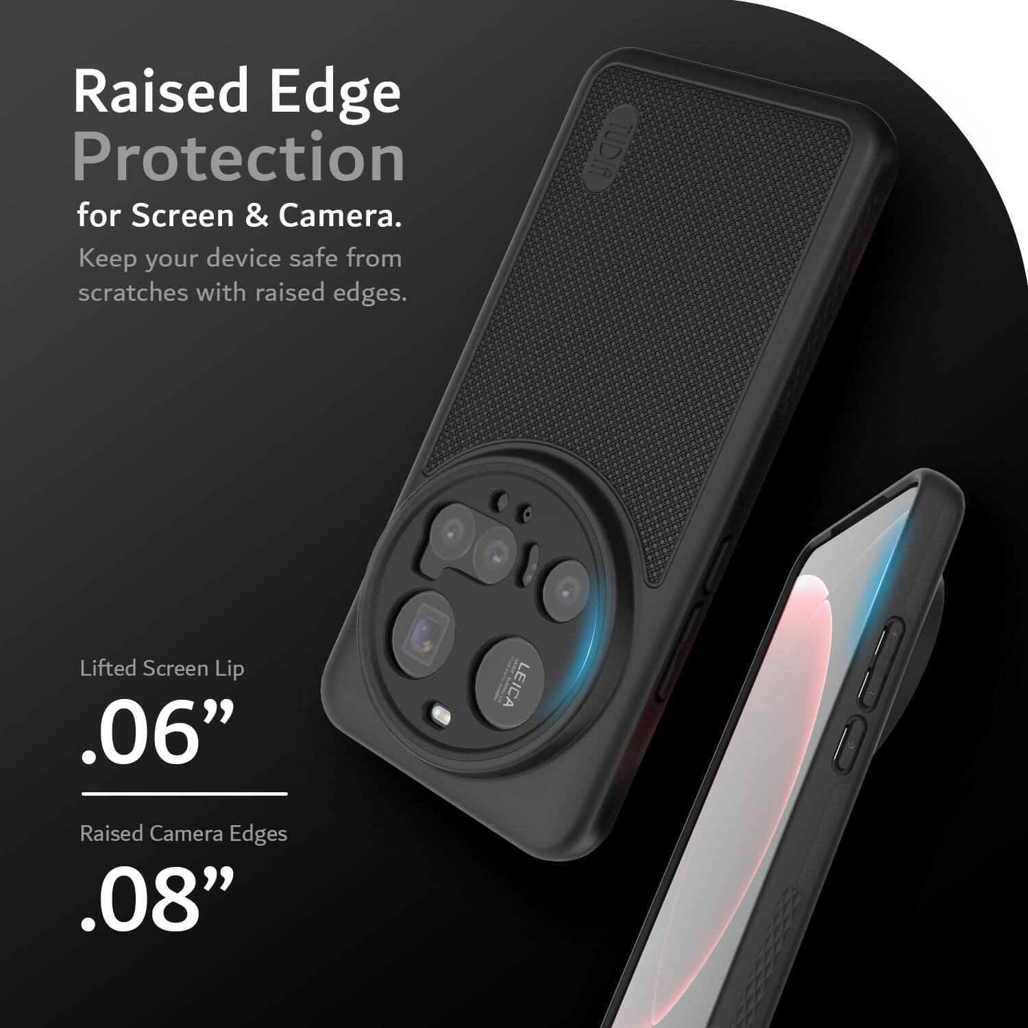 Raised Edge Protection for Screen & Camera.  
Keep your device safe from scratches with raised edges.  

TUDIA Lifted Screen Lip .06"  
LEICA Raised Camera Edges .08"