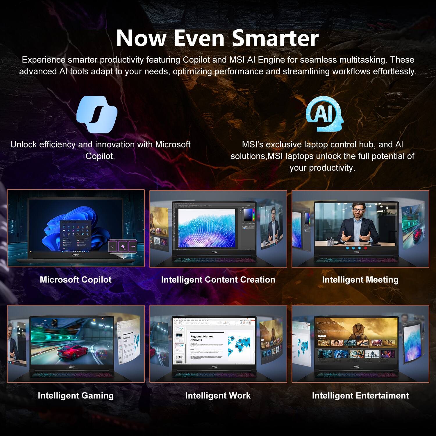 Now Even Smarter

Experience smarter productivity featuring Copilot and MSI AI Engine for seamless multitasking. These advanced AI tools adapt to your needs, optimizing performance and streamlining workflows effortlessly.

Unlock efficiency and innovation with Microsoft Copilot.

MSI's exclusive laptop control hub, and AI solutions, MSI laptops unlock the full potential of your productivity.

Microsoft Copilot
Intelligent Content Creation
Intelligent Meeting
Intelligent Gaming
Intelligent Work
Intelligent Entertainment