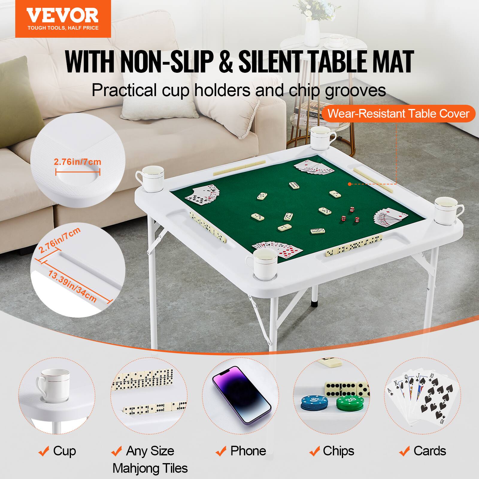 VEVOR TOUGH TOOLS, HALF PRICE
WITH NON-SLIP & SILENT TABLE MAT
Practical cup holders and chip grooves
Wear-Resistant Table Cover
2.76in/7cm
2.76in/7cm
13.39in/34cm
Cup
Any Size Mahjong Tiles
Phone
Chips
Cards