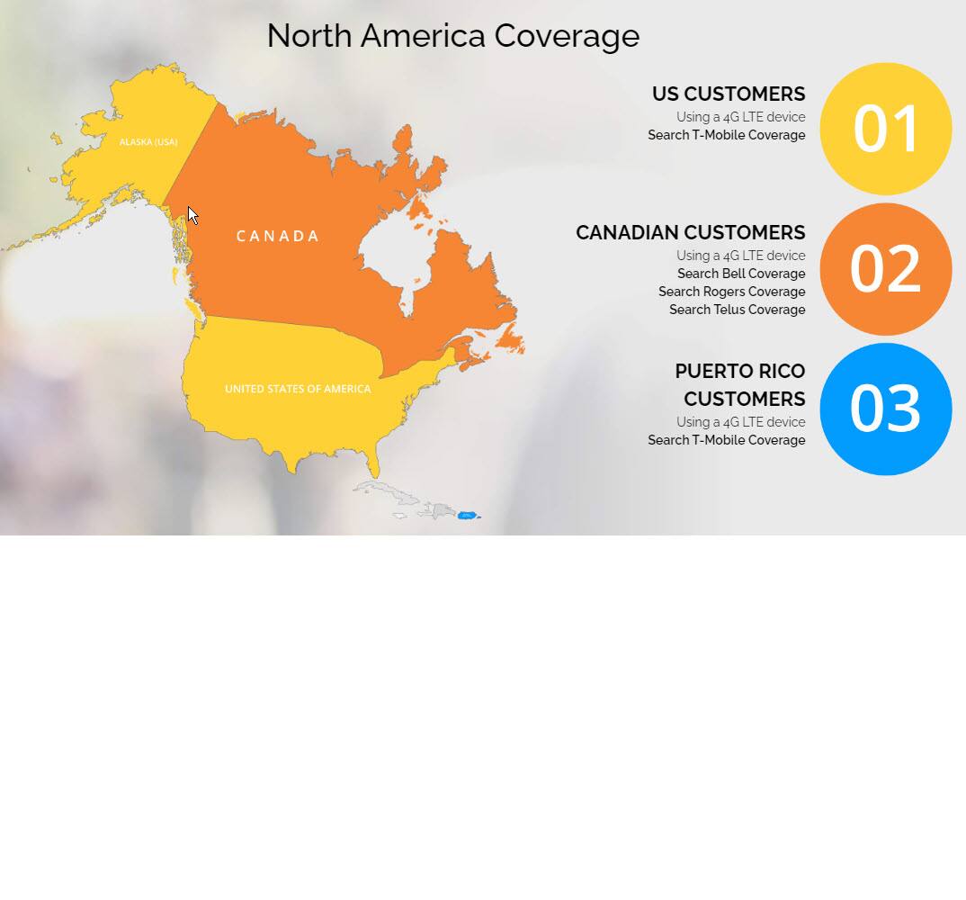 North America Coverage

1. **US CUSTOMERS**
   - Using a 4G LTE device
   - Search T-Mobile Coverage

2. **CANADIAN CUSTOMERS**
   - Using a 4G LTE device
   - Search Bell Coverage
   - Search Rogers Coverage
   - Search Telus Coverage

3. **PUERTO RICO CUSTOMERS**
   - Using a 4G LTE device
   - Search T-Mobile Coverage