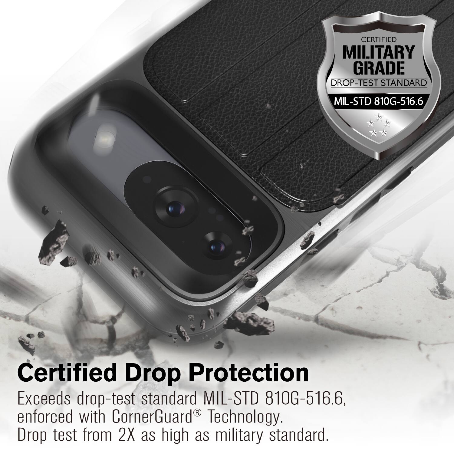 CERTIFIED MILITARY GRADE DROP-TEST STANDARD MIL-STD 810G-516.6

Certified Drop Protection
Exceeds drop-test standard MIL-STD 810G-516.6, enforced with CornerGuard Technology.
Drop test from 2X as high as military standard.