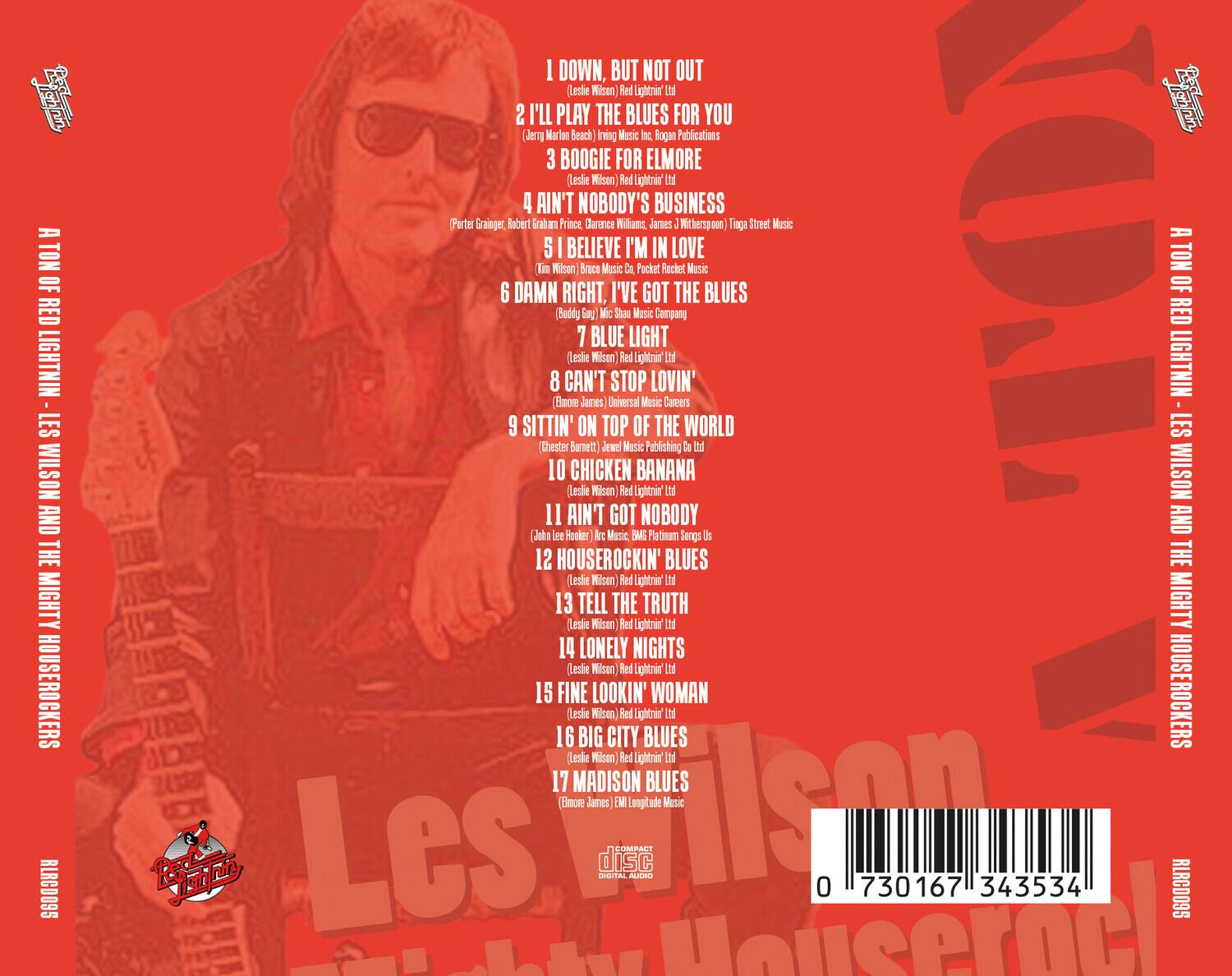 A TON OF RED LIGHTNIN' - LES WILSON AND THE MIGHTY HOUSEROCKERS

1. DOWN, BUT NOT OUT
   (Leslie Wilson Red Lightnin' Ltd)

2. I'LL PLAY THE BLUES FOR YOU
   (Jerry Marion Beach) Irving Music Inc., Roger Publications

3. BOOGIE FOR ELMORE
   (Leslie Wilson Red Lightnin' Ltd)

4. AIN'T NOBODY'S BUSINESS
   (Porter Granger, Robert Granger, Clarence Williams, James J. Witherspoon) Tingu Street Music

5. I BELIEVE I'M IN LOVE
   (Kim Wilson) Bruce Music Co., Pocket Rocket Music

6. DAMN RIGHT, I'VE GOT THE BLUES
   (Buddy Guy) Mic Sha Music Company

7. BLUE LIGHT
   (Leslie Wilson Red Lightnin' Ltd)

8. CAN'T STOP LOVIN'
   (Emmett James) Universal Music Careers

9. SITTIN' ON TOP OF THE WORLD
   (Chester Burnett) Jewel Music Publishing

10. CHICKEN BANANA
    (Leslie Wilson Red Lightnin' Ltd)

11. A