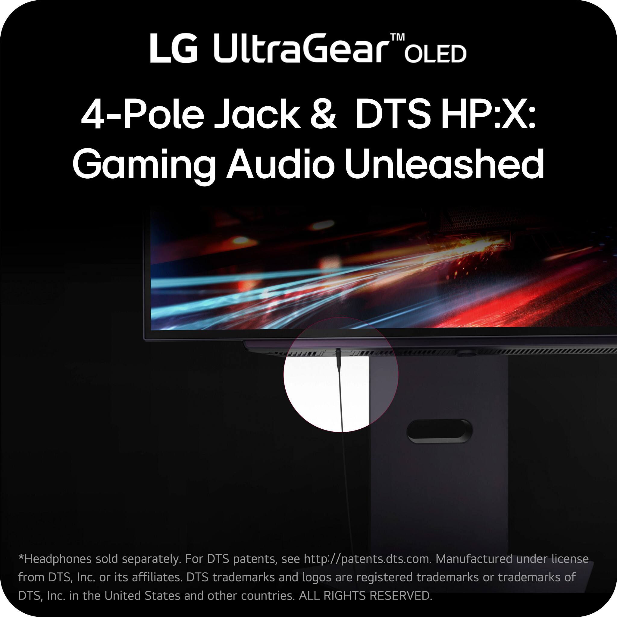 LG UltraGear™ OLED  
4-Pole Jack & DTS HP:X: Gaming Audio Unleashed  

*Headphones sold separately. For DTS patents, see http://patents.dts.com. Manufactured under license from DTS, Inc. or its affiliates. DTS trademarks and logos are registered trademarks or trademarks of DTS, Inc. in the United States and other countries. ALL RIGHTS RESERVED.
