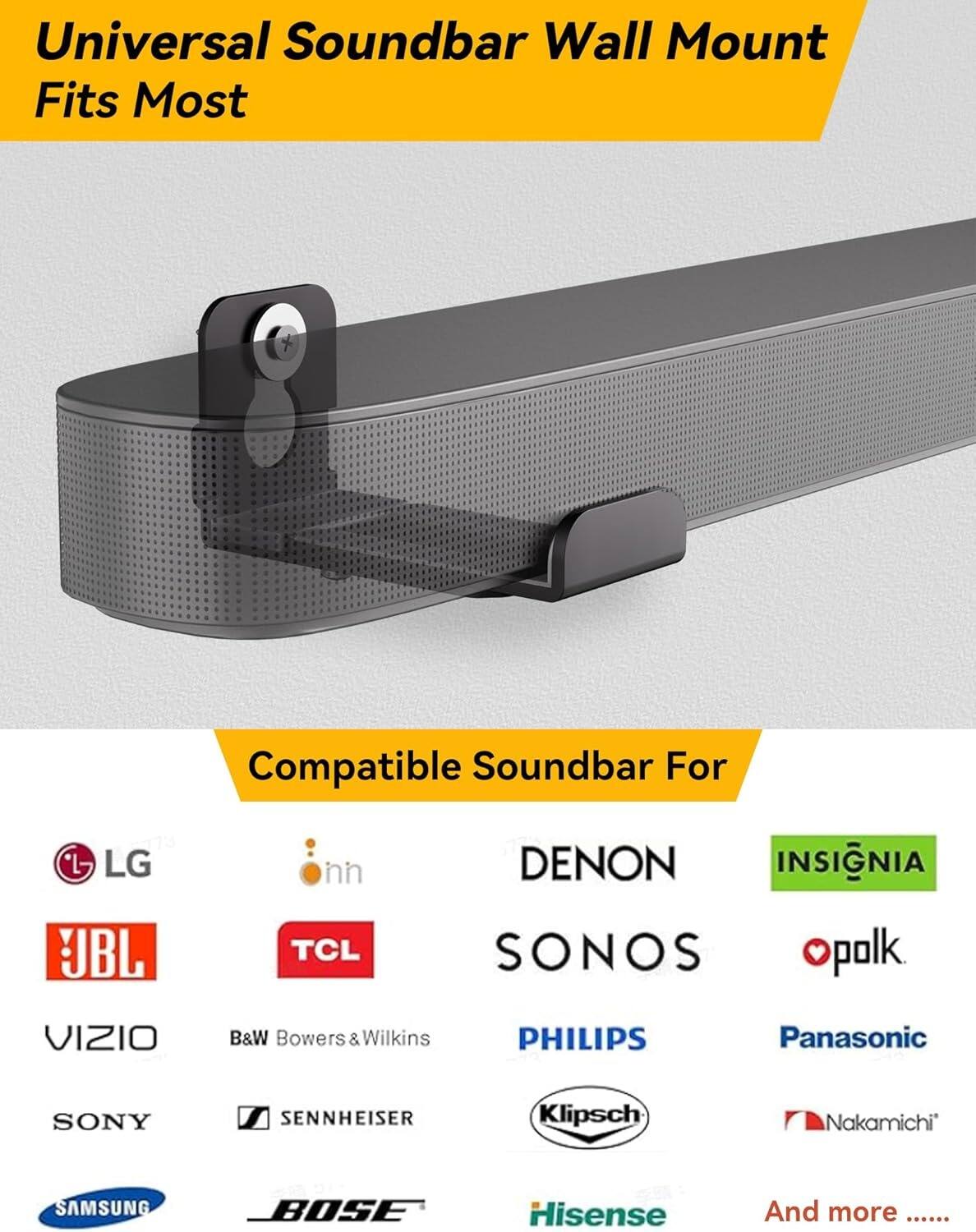 Universal Soundbar Wall Mount  
Fits Most  

Compatible Soundbar For  

- LG  
- JBL  
- DENON  
- SONOS  
- PHILIPS  
- SONY  
- SAMSUNG  
- B&W Bowers & Wilkins  
- Sennheiser  
- Klipsch  
- Panasonic  
- Hisense  
- TCL  
- INSIGNIA  
- polk  
- Nakamichi  
- Bose  
- And more ......