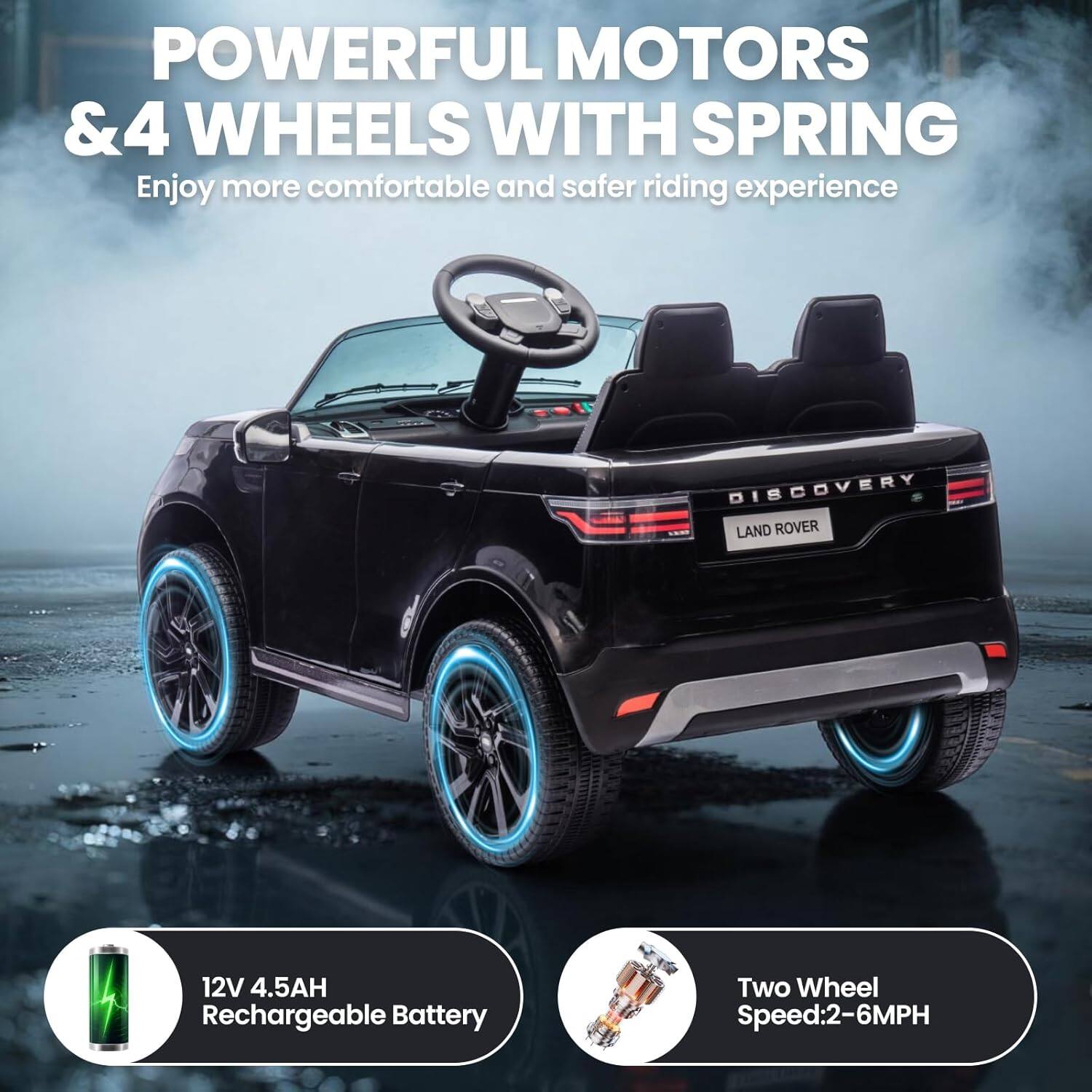 POWERFUL MOTORS & 4 WHEELS WITH SPRING  
Enjoy more comfortable and safer riding experience  

DISCOVERY LAND ROVER  
12V 4.5AH Rechargeable Battery  
Two Wheel Speed: 2-6MPH