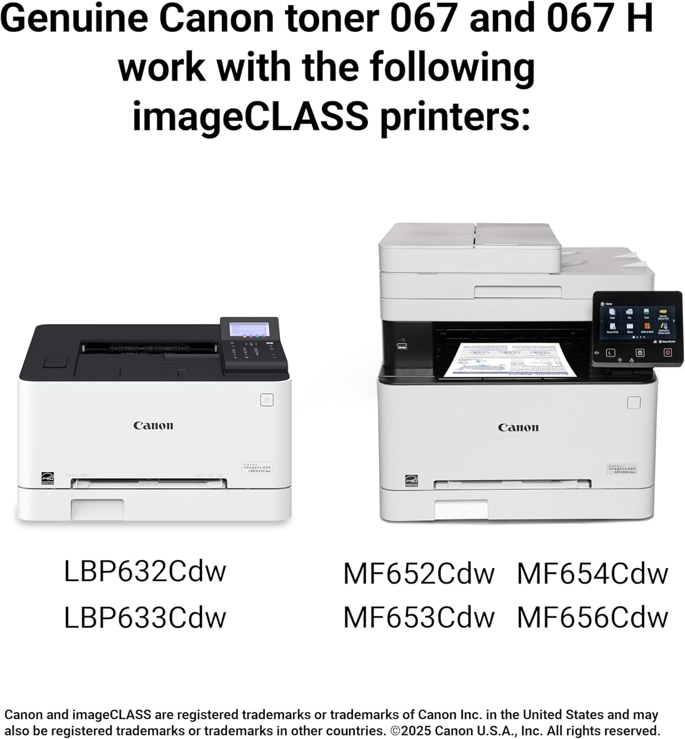 Genuine Canon toner 067 and 067 H work with the following imageCLASS printers:

- Canon LBP632Cdw
- Canon LBP633Cdw
- Canon MF652Cdw
- Canon MF654Cdw
- Canon MF653Cdw
- Canon MF656Cdw

Canon and imageCLASS are registered trademarks or trademarks of Canon Inc. in the United States and may also be registered trademarks or trademarks in other countries. ©2025 Canon U.S.A., Inc. All rights reserved.