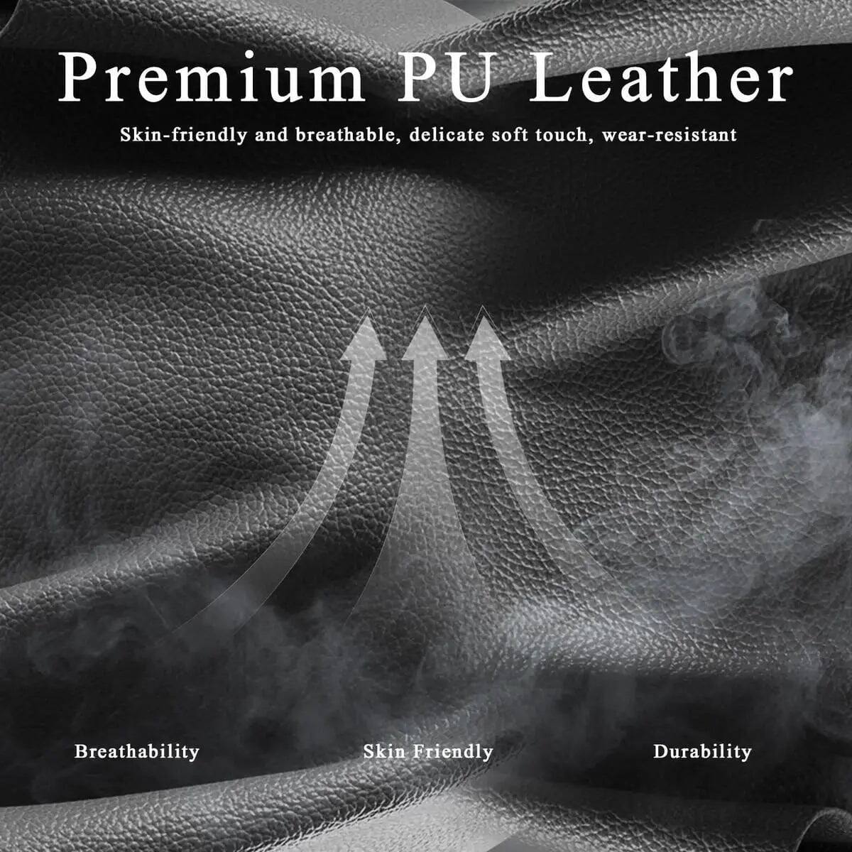 Premium PU Leather  
Skin-friendly and breathable, delicate soft touch, wear-resistant  

Breathability  
Skin Friendly  
Durability
