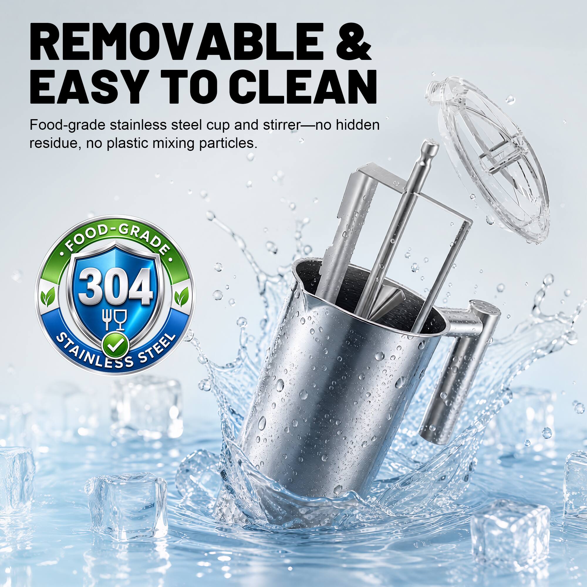 REMOVABLE & EASY TO CLEAN  
Food-grade stainless steel cup and stirrer—no hidden residue, no plastic mixing particles.  
FOOD-GRADE 304 STAINLESS STEEL