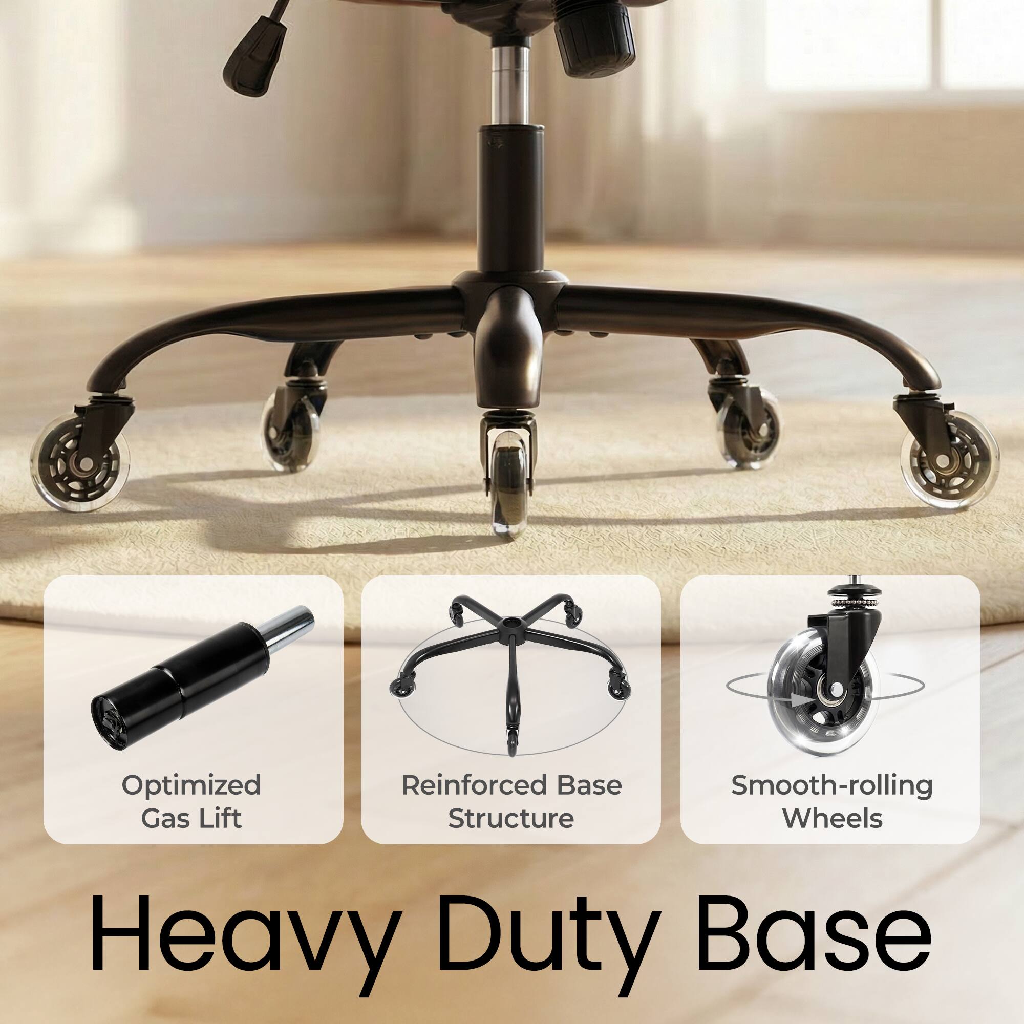 Heavy Duty Base

- Optimized Gas Lift
- Reinforced Base Structure
- Smooth-rolling Wheels
