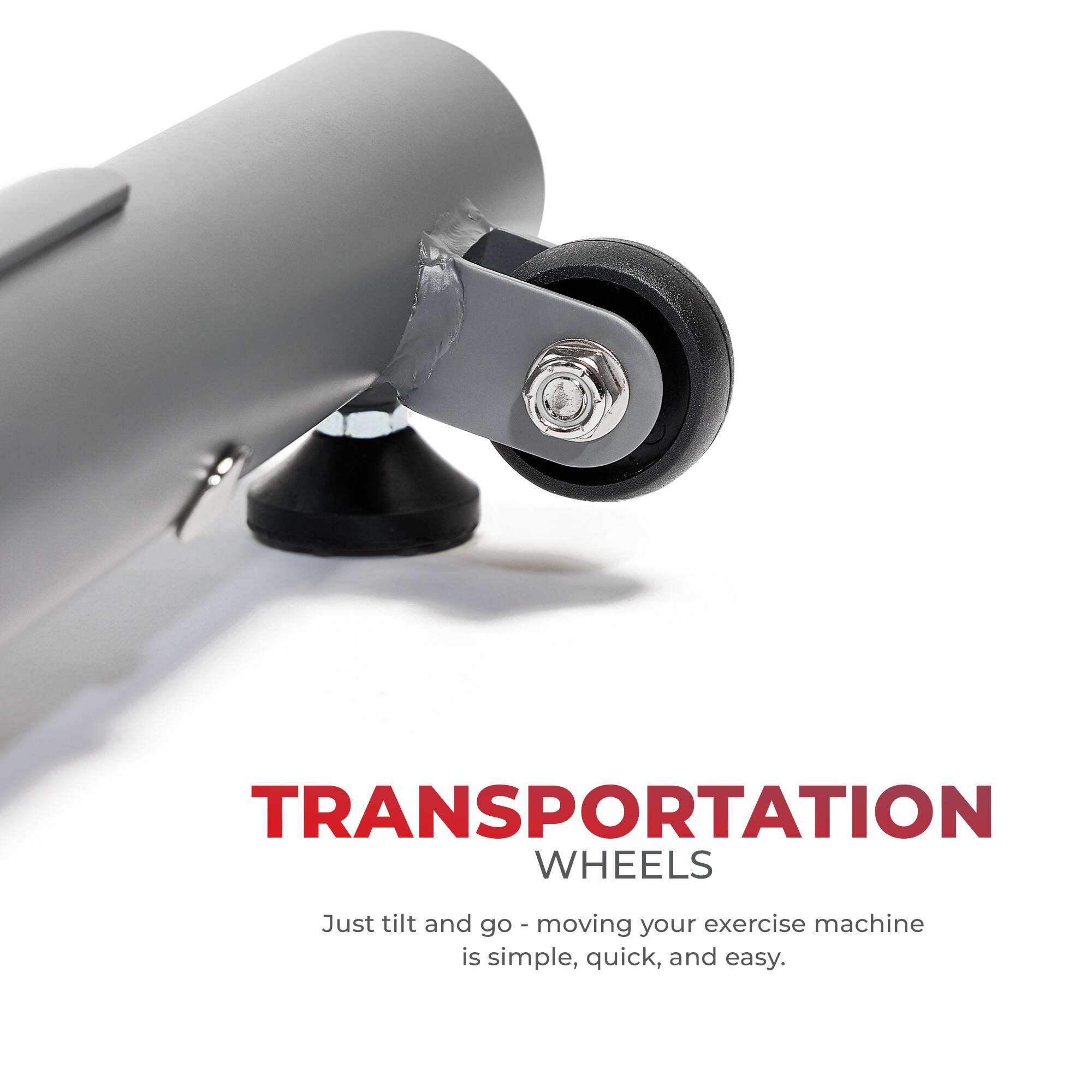 TRANSPORTATION WHEELS Just tilt and go - moving your exercise machine is simple, quick, and easy.