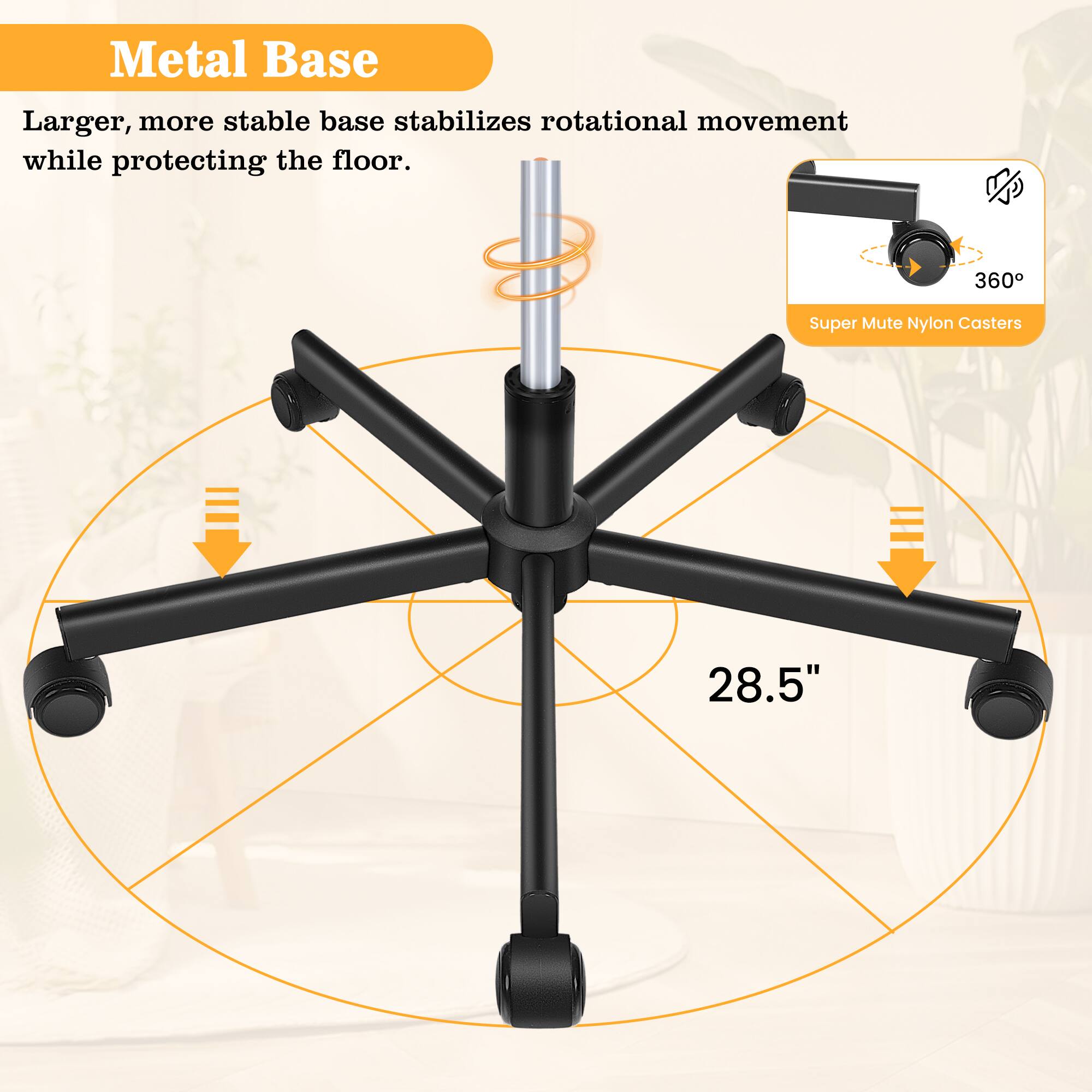 Metal Base  
Larger, more stable base stabilizes rotational movement while protecting the floor.  

360 Super Mute Nylon Casters  

28.5"