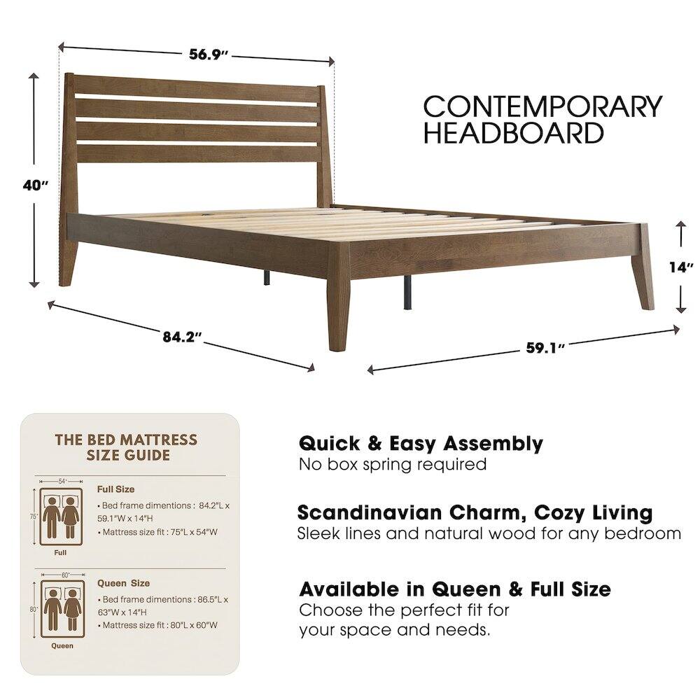 56.9" CONTEMPORARY HEADBOARD

40" 14" 84.2" 59.1"

THE BED MATTRESS SIZE GUIDE

Full Size Bed frame dimensions: 84.2L x 59.1"W x 14H
Mattress size fit: 75L x 54"W

Queen Size Bed frame dimensions: 86.5L x 63"W x 14H
Mattress size fit: 80L x 60"W

Quick & Easy Assembly
No box spring required

Scandinavian Charm, Cozy Living
Sleek lines and natural wood for any bedroom

Available in Queen & Full Size
Choose the perfect fit for your space and needs.