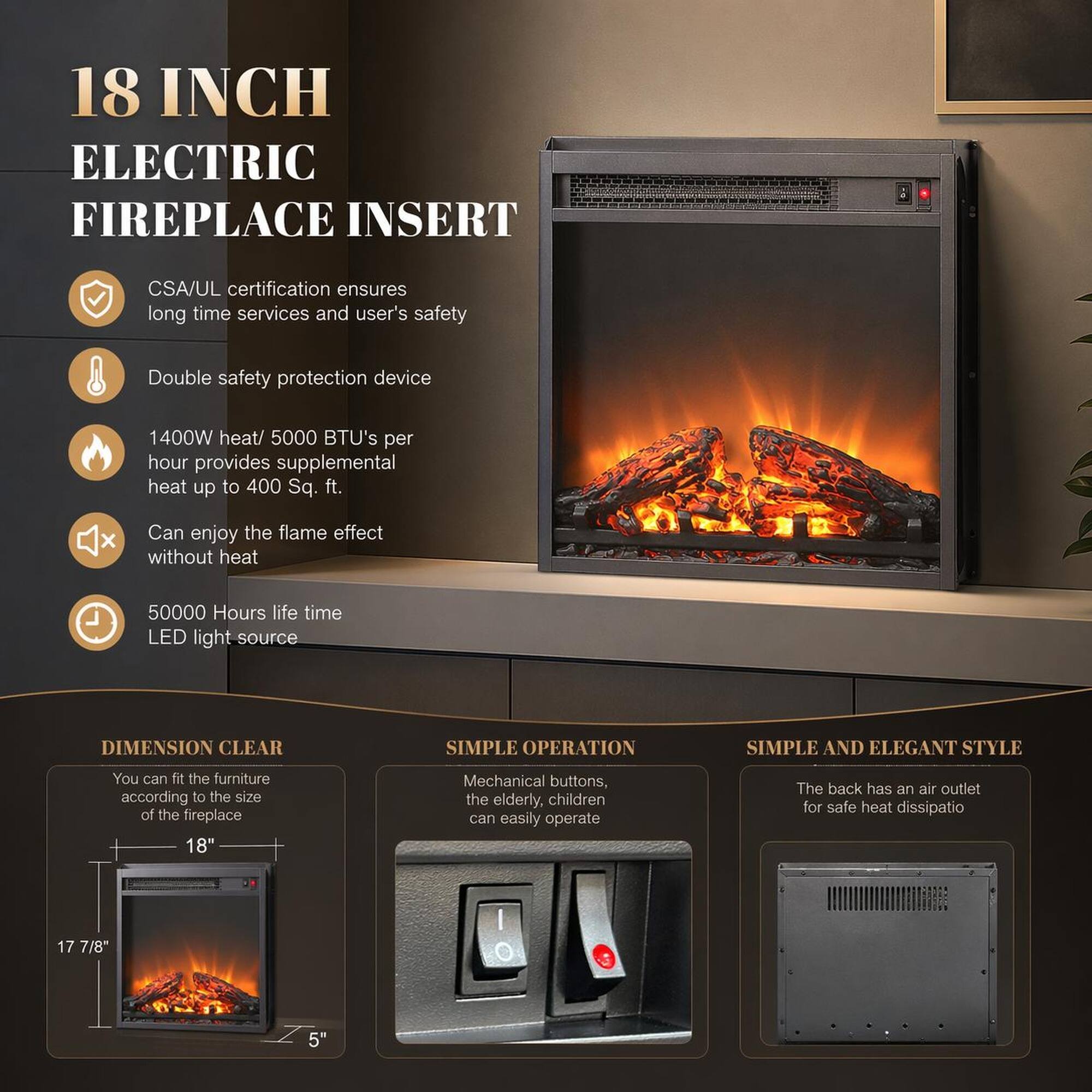 18 INCH ELECTRIC FIREPLACE INSERT

CSA/UL certification ensures long time services and user's safety

Double safety protection device

1400W heat/ 5000 BTU's per hour provides supplemental heat up to 400 Sq. ft.

Can enjoy the flame effect without heat

50000 Hours life time LED light source

DIMENSION CLEAR

You can fit the furniture according to the size of the fireplace

18" Mechanical buttons, the elderly, children can easily operate

The back has an air outlet for safe heat dissipatio

17 7/8" 5"