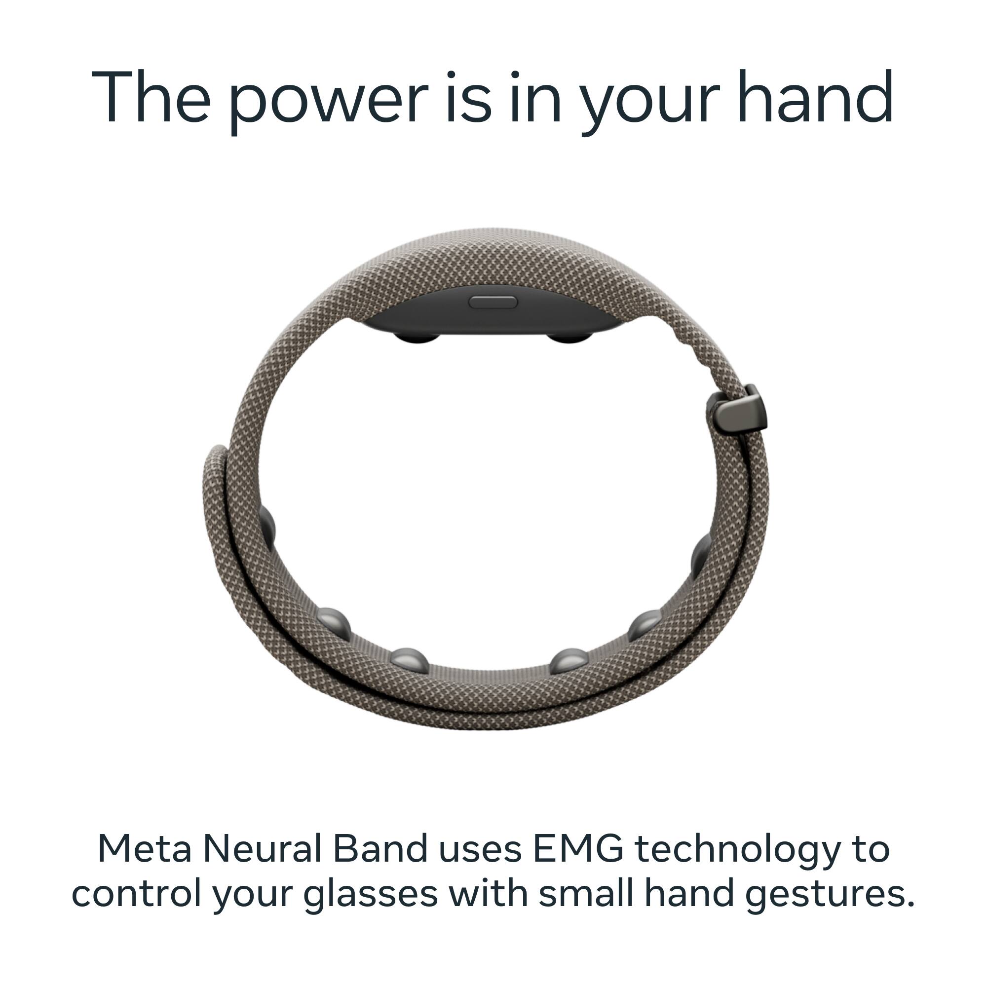 The power is in your hand

Meta Neural Band uses EMG technology to control your glasses with small hand gestures.
