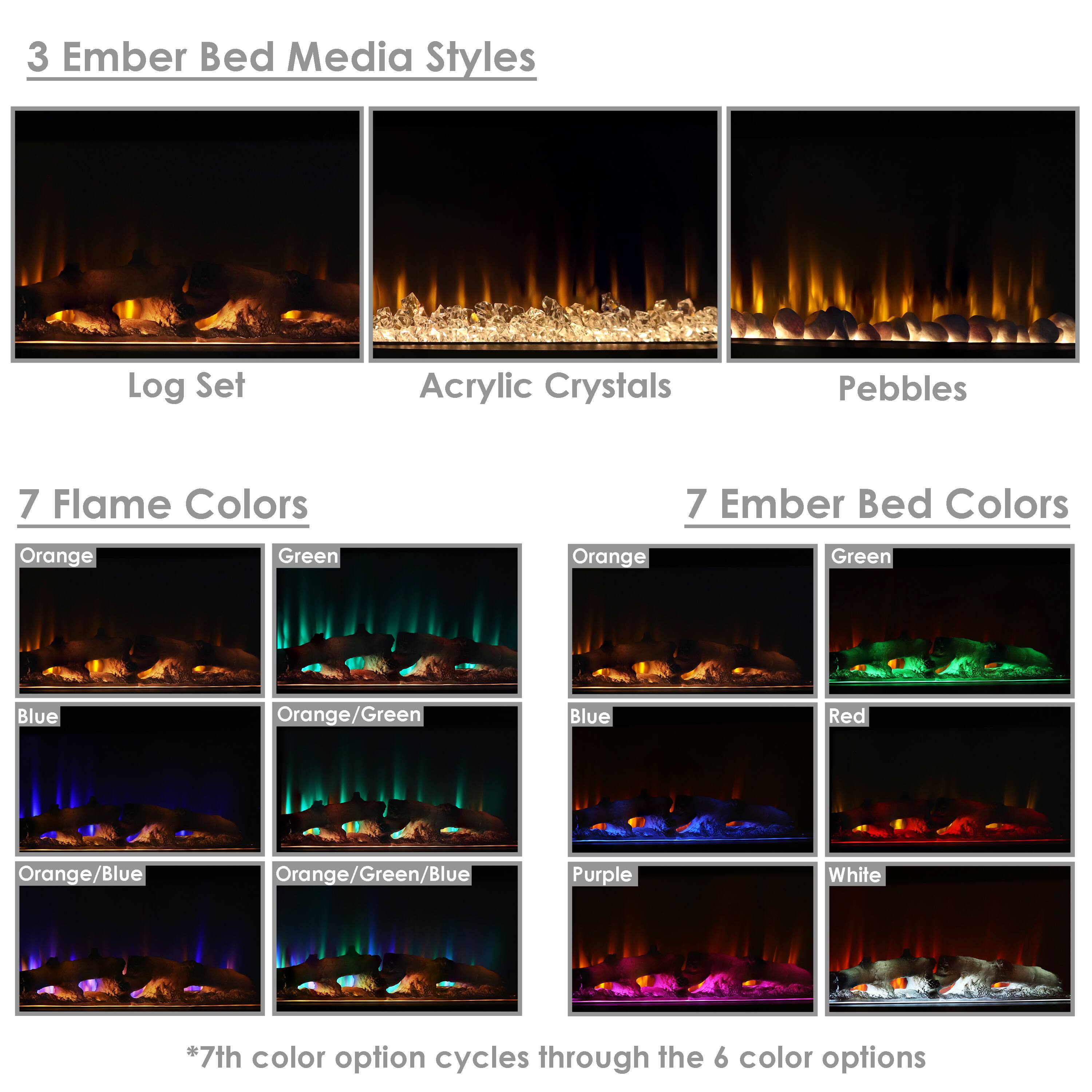3 Ember Bed Media Styles  
- Log Set  
- Acrylic Crystals  
- Pebbles  

7 Flame Colors  
- Orange  
- Green  
- Blue  
- Orange/Green  
- Orange/Blue  
- Orange/Green/Blue  
- Purple  

7 Ember Bed Colors  
- Orange  
- Green  
- Blue  
- Red  
- Purple  
- White  

*7th color option cycles through the 6 color options