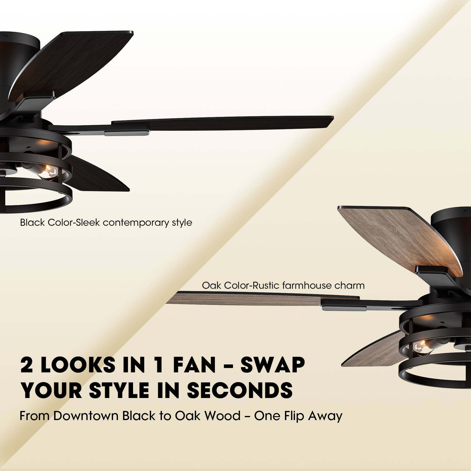 Black Color - Sleek contemporary style  
Oak Color - Rustic farmhouse charm  

2 LOOKS IN 1 FAN - SWAP YOUR STYLE IN SECONDS  
From Downtown Black to Oak Wood - One Flip Away