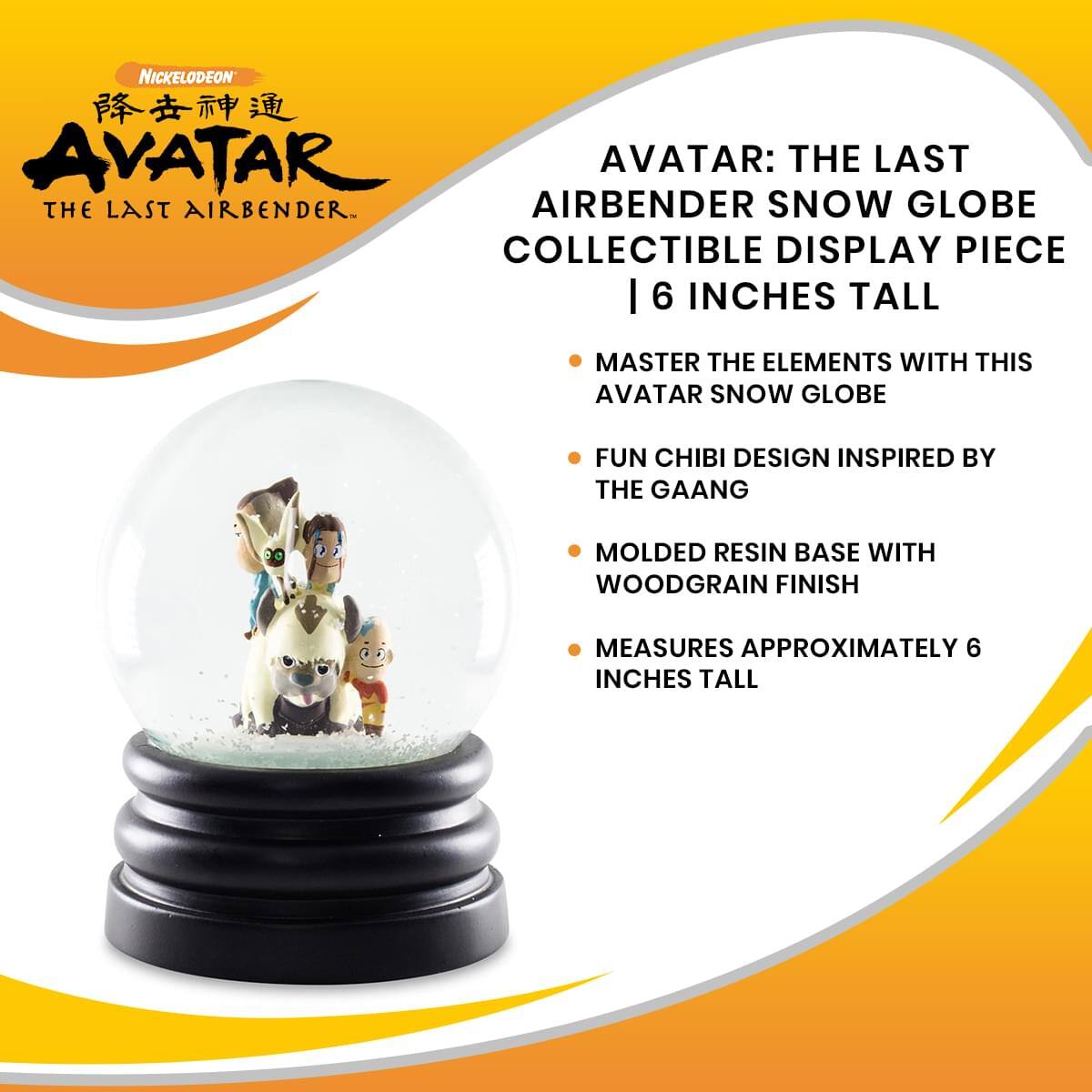 Nickelodeon Avatar: The Last Airbender

Avatar: The Last Airbender Snow Globe Collectible Display Piece | 6 Inches Tall

- Master the elements with this Avatar snow globe
- Fun chibi design inspired by the Gaang
- Molded resin base with woodgrain finish
- Measures approximately 6 inches tall