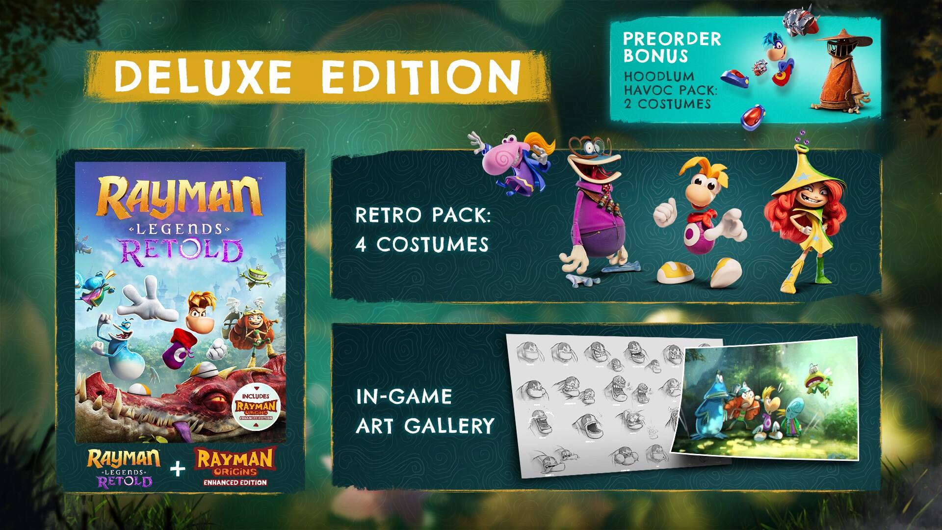 DELUXE EDITION

PREORDER BONUS HOODLUM HAVOC PACK: 2 COSTUMES

RAYMAN LEGENDS RETOLD

RETRO PACK: 4 COSTUMES

INCLUDES RAYMAN CHINGIES BEANS RAYMAN RAYMAN LEGENDS- + ORIGINS RETOLD ENHANCED EDITION

IN-GAME ART GALLERY